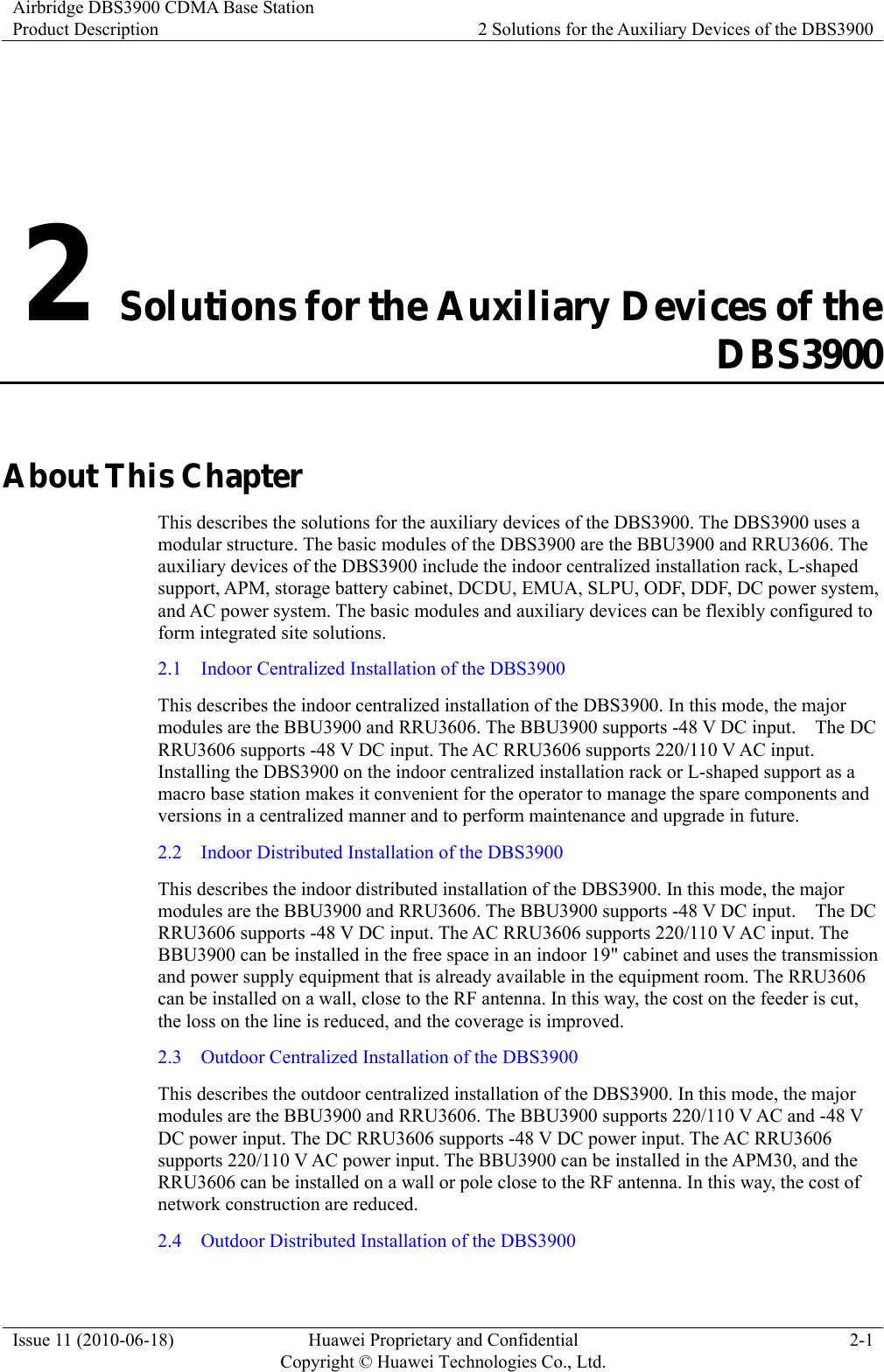 Airbridge DBS3900 CDMA Base Station Product Description  2 Solutions for the Auxiliary Devices of the DBS3900 Issue 11 (2010-06-18)  Huawei Proprietary and Confidential         Copyright © Huawei Technologies Co., Ltd.2-1 2 Solutions for the Auxiliary Devices of the DBS3900 About This Chapter This describes the solutions for the auxiliary devices of the DBS3900. The DBS3900 uses a modular structure. The basic modules of the DBS3900 are the BBU3900 and RRU3606. The auxiliary devices of the DBS3900 include the indoor centralized installation rack, L-shaped support, APM, storage battery cabinet, DCDU, EMUA, SLPU, ODF, DDF, DC power system, and AC power system. The basic modules and auxiliary devices can be flexibly configured to form integrated site solutions. 2.1    Indoor Centralized Installation of the DBS3900 This describes the indoor centralized installation of the DBS3900. In this mode, the major modules are the BBU3900 and RRU3606. The BBU3900 supports -48 V DC input.    The DC RRU3606 supports -48 V DC input. The AC RRU3606 supports 220/110 V AC input. Installing the DBS3900 on the indoor centralized installation rack or L-shaped support as a macro base station makes it convenient for the operator to manage the spare components and versions in a centralized manner and to perform maintenance and upgrade in future. 2.2    Indoor Distributed Installation of the DBS3900 This describes the indoor distributed installation of the DBS3900. In this mode, the major modules are the BBU3900 and RRU3606. The BBU3900 supports -48 V DC input.    The DC RRU3606 supports -48 V DC input. The AC RRU3606 supports 220/110 V AC input. The BBU3900 can be installed in the free space in an indoor 19&quot; cabinet and uses the transmission and power supply equipment that is already available in the equipment room. The RRU3606 can be installed on a wall, close to the RF antenna. In this way, the cost on the feeder is cut, the loss on the line is reduced, and the coverage is improved. 2.3    Outdoor Centralized Installation of the DBS3900 This describes the outdoor centralized installation of the DBS3900. In this mode, the major modules are the BBU3900 and RRU3606. The BBU3900 supports 220/110 V AC and -48 V DC power input. The DC RRU3606 supports -48 V DC power input. The AC RRU3606 supports 220/110 V AC power input. The BBU3900 can be installed in the APM30, and the RRU3606 can be installed on a wall or pole close to the RF antenna. In this way, the cost of network construction are reduced. 2.4    Outdoor Distributed Installation of the DBS3900 