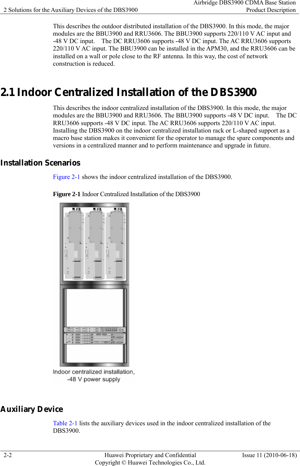 2 Solutions for the Auxiliary Devices of the DBS3900 Airbridge DBS3900 CDMA Base StationProduct Description 2-2  Huawei Proprietary and Confidential     Copyright © Huawei Technologies Co., Ltd.Issue 11 (2010-06-18) This describes the outdoor distributed installation of the DBS3900. In this mode, the major modules are the BBU3900 and RRU3606. The BBU3900 supports 220/110 V AC input and -48 V DC input.    The DC RRU3606 supports -48 V DC input. The AC RRU3606 supports 220/110 V AC input. The BBU3900 can be installed in the APM30, and the RRU3606 can be installed on a wall or pole close to the RF antenna. In this way, the cost of network construction is reduced. 2.1 Indoor Centralized Installation of the DBS3900 This describes the indoor centralized installation of the DBS3900. In this mode, the major modules are the BBU3900 and RRU3606. The BBU3900 supports -48 V DC input.    The DC RRU3606 supports -48 V DC input. The AC RRU3606 supports 220/110 V AC input. Installing the DBS3900 on the indoor centralized installation rack or L-shaped support as a macro base station makes it convenient for the operator to manage the spare components and versions in a centralized manner and to perform maintenance and upgrade in future. Installation Scenarios Figure 2-1 shows the indoor centralized installation of the DBS3900. Figure 2-1 Indoor Centralized Installation of the DBS3900   Auxiliary Device Table 2-1 lists the auxiliary devices used in the indoor centralized installation of the DBS3900. 