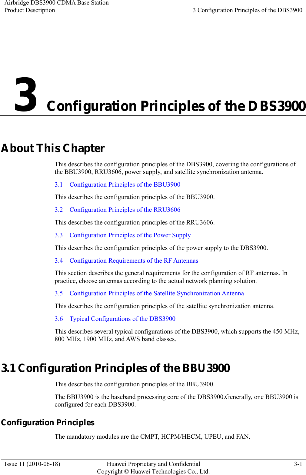 Airbridge DBS3900 CDMA Base Station Product Description  3 Configuration Principles of the DBS3900 Issue 11 (2010-06-18)  Huawei Proprietary and Confidential         Copyright © Huawei Technologies Co., Ltd.3-1 3 Configuration Principles of the DBS3900 About This Chapter This describes the configuration principles of the DBS3900, covering the configurations of the BBU3900, RRU3606, power supply, and satellite synchronization antenna. 3.1    Configuration Principles of the BBU3900 This describes the configuration principles of the BBU3900. 3.2    Configuration Principles of the RRU3606 This describes the configuration principles of the RRU3606. 3.3    Configuration Principles of the Power Supply This describes the configuration principles of the power supply to the DBS3900. 3.4    Configuration Requirements of the RF Antennas This section describes the general requirements for the configuration of RF antennas. In practice, choose antennas according to the actual network planning solution. 3.5    Configuration Principles of the Satellite Synchronization Antenna This describes the configuration principles of the satellite synchronization antenna. 3.6    Typical Configurations of the DBS3900 This describes several typical configurations of the DBS3900, which supports the 450 MHz, 800 MHz, 1900 MHz, and AWS band classes. 3.1 Configuration Principles of the BBU3900 This describes the configuration principles of the BBU3900. The BBU3900 is the baseband processing core of the DBS3900.Generally, one BBU3900 is configured for each DBS3900. Configuration Principles   The mandatory modules are the CMPT, HCPM/HECM, UPEU, and FAN.   