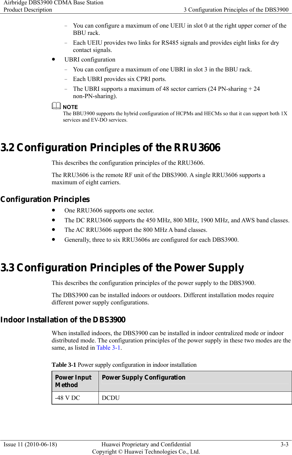 Airbridge DBS3900 CDMA Base Station Product Description  3 Configuration Principles of the DBS3900 Issue 11 (2010-06-18)  Huawei Proprietary and Confidential         Copyright © Huawei Technologies Co., Ltd.3-3 − You can configure a maximum of one UEIU in slot 0 at the right upper corner of the BBU rack.   − Each UEIU provides two links for RS485 signals and provides eight links for dry contact signals. z UBRI configuration − You can configure a maximum of one UBRI in slot 3 in the BBU rack. − Each UBRI provides six CPRI ports. − The UBRI supports a maximum of 48 sector carriers (24 PN-sharing + 24 non-PN-sharing).   The BBU3900 supports the hybrid configuration of HCPMs and HECMs so that it can support both 1X services and EV-DO services.   3.2 Configuration Principles of the RRU3606 This describes the configuration principles of the RRU3606. The RRU3606 is the remote RF unit of the DBS3900. A single RRU3606 supports a maximum of eight carriers. Configuration Principles z One RRU3606 supports one sector. z The DC RRU3606 supports the 450 MHz, 800 MHz, 1900 MHz, and AWS band classes. z The AC RRU3606 support the 800 MHz A band classes. z Generally, three to six RRU3606s are configured for each DBS3900. 3.3 Configuration Principles of the Power Supply This describes the configuration principles of the power supply to the DBS3900. The DBS3900 can be installed indoors or outdoors. Different installation modes require different power supply configurations. Indoor Installation of the DBS3900 When installed indoors, the DBS3900 can be installed in indoor centralized mode or indoor distributed mode. The configuration principles of the power supply in these two modes are the same, as listed in Table 3-1. Table 3-1 Power supply configuration in indoor installation Power Input Method  Power Supply Configuration -48 V DC  DCDU  