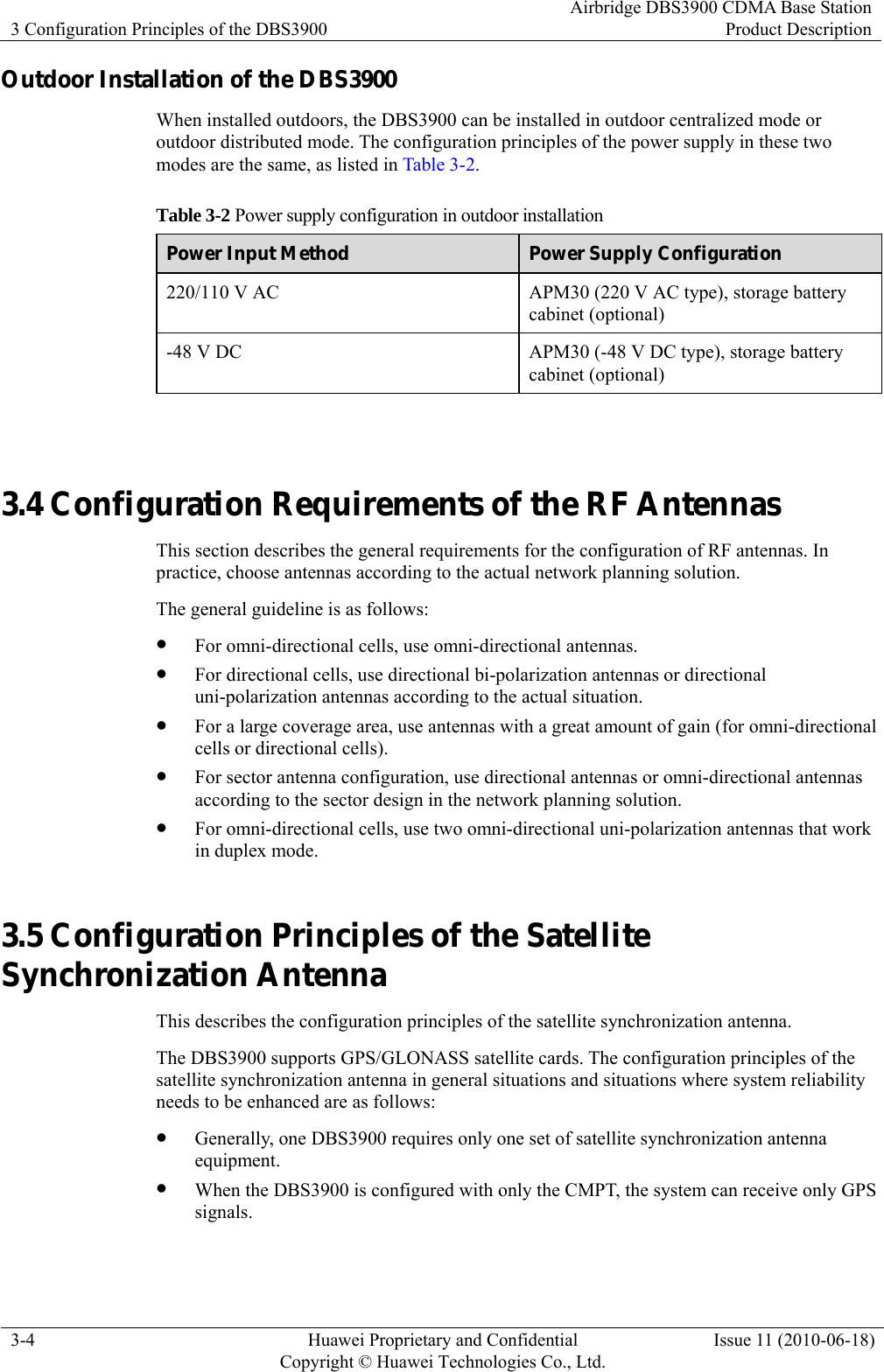 3 Configuration Principles of the DBS3900 Airbridge DBS3900 CDMA Base StationProduct Description 3-4  Huawei Proprietary and Confidential     Copyright © Huawei Technologies Co., Ltd.Issue 11 (2010-06-18) Outdoor Installation of the DBS3900 When installed outdoors, the DBS3900 can be installed in outdoor centralized mode or outdoor distributed mode. The configuration principles of the power supply in these two modes are the same, as listed in Table 3-2. Table 3-2 Power supply configuration in outdoor installation Power Input Method  Power Supply Configuration 220/110 V AC  APM30 (220 V AC type), storage battery cabinet (optional) -48 V DC  APM30 (-48 V DC type), storage battery cabinet (optional)  3.4 Configuration Requirements of the RF Antennas This section describes the general requirements for the configuration of RF antennas. In practice, choose antennas according to the actual network planning solution. The general guideline is as follows: z For omni-directional cells, use omni-directional antennas. z For directional cells, use directional bi-polarization antennas or directional uni-polarization antennas according to the actual situation. z For a large coverage area, use antennas with a great amount of gain (for omni-directional cells or directional cells). z For sector antenna configuration, use directional antennas or omni-directional antennas according to the sector design in the network planning solution. z For omni-directional cells, use two omni-directional uni-polarization antennas that work in duplex mode. 3.5 Configuration Principles of the Satellite Synchronization Antenna This describes the configuration principles of the satellite synchronization antenna. The DBS3900 supports GPS/GLONASS satellite cards. The configuration principles of the satellite synchronization antenna in general situations and situations where system reliability needs to be enhanced are as follows: z Generally, one DBS3900 requires only one set of satellite synchronization antenna equipment. z When the DBS3900 is configured with only the CMPT, the system can receive only GPS signals. 