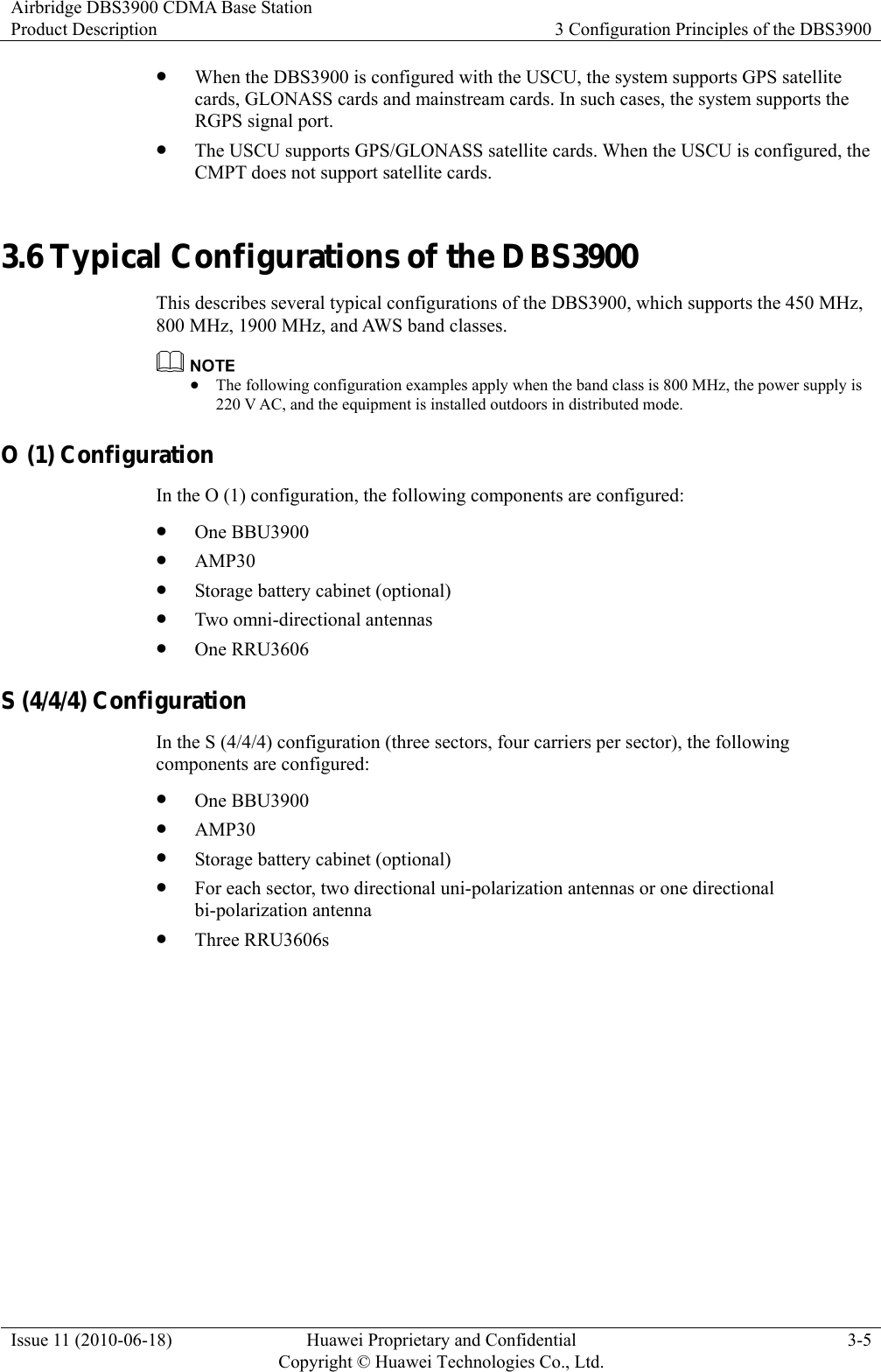 Airbridge DBS3900 CDMA Base Station Product Description  3 Configuration Principles of the DBS3900 Issue 11 (2010-06-18)  Huawei Proprietary and Confidential         Copyright © Huawei Technologies Co., Ltd.3-5 z When the DBS3900 is configured with the USCU, the system supports GPS satellite cards, GLONASS cards and mainstream cards. In such cases, the system supports the RGPS signal port. z The USCU supports GPS/GLONASS satellite cards. When the USCU is configured, the CMPT does not support satellite cards. 3.6 Typical Configurations of the DBS3900 This describes several typical configurations of the DBS3900, which supports the 450 MHz, 800 MHz, 1900 MHz, and AWS band classes.  z The following configuration examples apply when the band class is 800 MHz, the power supply is 220 V AC, and the equipment is installed outdoors in distributed mode. O (1) Configuration In the O (1) configuration, the following components are configured: z One BBU3900 z AMP30 z Storage battery cabinet (optional) z Two omni-directional antennas z One RRU3606 S (4/4/4) Configuration In the S (4/4/4) configuration (three sectors, four carriers per sector), the following components are configured: z One BBU3900 z AMP30 z Storage battery cabinet (optional) z For each sector, two directional uni-polarization antennas or one directional bi-polarization antenna   z Three RRU3606s 