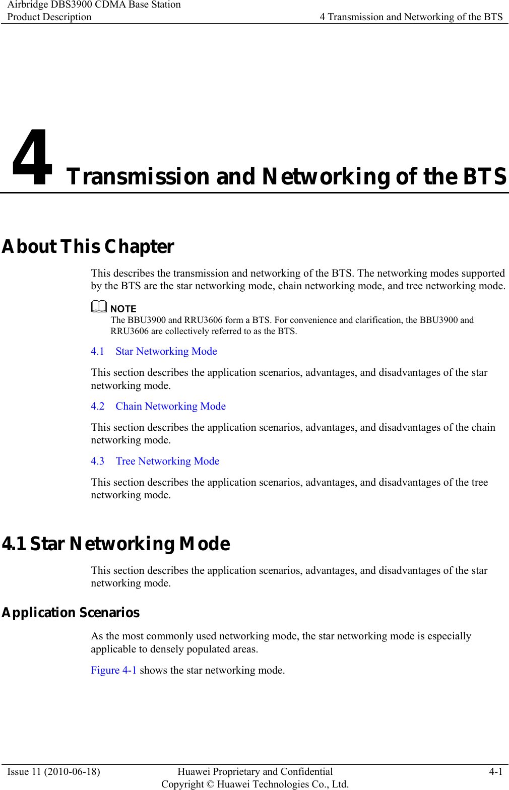 Airbridge DBS3900 CDMA Base Station Product Description  4 Transmission and Networking of the BTS Issue 11 (2010-06-18)  Huawei Proprietary and Confidential         Copyright © Huawei Technologies Co., Ltd.4-1 4 Transmission and Networking of the BTS About This Chapter This describes the transmission and networking of the BTS. The networking modes supported by the BTS are the star networking mode, chain networking mode, and tree networking mode.  The BBU3900 and RRU3606 form a BTS. For convenience and clarification, the BBU3900 and RRU3606 are collectively referred to as the BTS. 4.1  Star Networking Mode This section describes the application scenarios, advantages, and disadvantages of the star networking mode. 4.2    Chain Networking Mode This section describes the application scenarios, advantages, and disadvantages of the chain networking mode. 4.3    Tree Networking Mode This section describes the application scenarios, advantages, and disadvantages of the tree networking mode. 4.1 Star Networking Mode This section describes the application scenarios, advantages, and disadvantages of the star networking mode. Application Scenarios As the most commonly used networking mode, the star networking mode is especially applicable to densely populated areas. Figure 4-1 shows the star networking mode. 