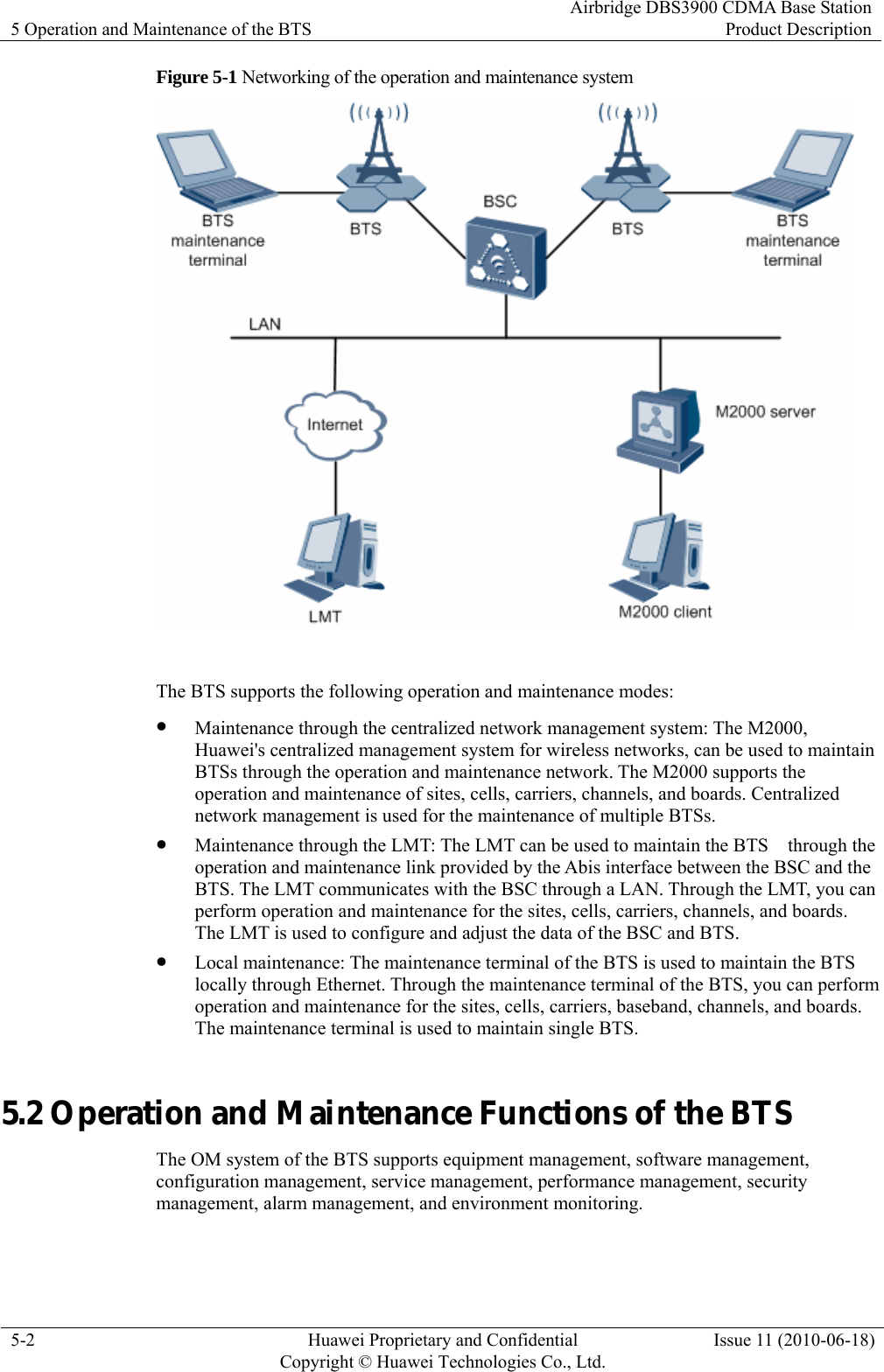 5 Operation and Maintenance of the BTS Airbridge DBS3900 CDMA Base StationProduct Description 5-2  Huawei Proprietary and Confidential     Copyright © Huawei Technologies Co., Ltd.Issue 11 (2010-06-18) Figure 5-1 Networking of the operation and maintenance system   The BTS supports the following operation and maintenance modes: z Maintenance through the centralized network management system: The M2000, Huawei&apos;s centralized management system for wireless networks, can be used to maintain BTSs through the operation and maintenance network. The M2000 supports the operation and maintenance of sites, cells, carriers, channels, and boards. Centralized network management is used for the maintenance of multiple BTSs. z Maintenance through the LMT: The LMT can be used to maintain the BTS    through the operation and maintenance link provided by the Abis interface between the BSC and the BTS. The LMT communicates with the BSC through a LAN. Through the LMT, you can perform operation and maintenance for the sites, cells, carriers, channels, and boards. The LMT is used to configure and adjust the data of the BSC and BTS. z Local maintenance: The maintenance terminal of the BTS is used to maintain the BTS locally through Ethernet. Through the maintenance terminal of the BTS, you can perform operation and maintenance for the sites, cells, carriers, baseband, channels, and boards. The maintenance terminal is used to maintain single BTS. 5.2 Operation and Maintenance Functions of the BTS The OM system of the BTS supports equipment management, software management, configuration management, service management, performance management, security management, alarm management, and environment monitoring. 