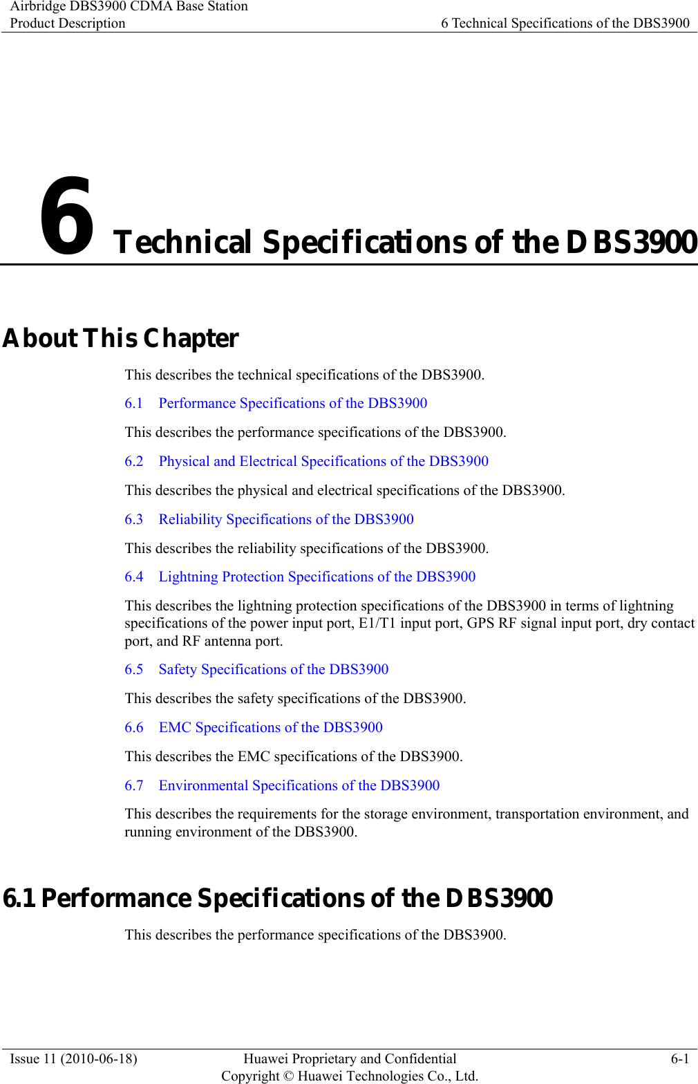 Airbridge DBS3900 CDMA Base Station Product Description  6 Technical Specifications of the DBS3900 Issue 11 (2010-06-18)  Huawei Proprietary and Confidential         Copyright © Huawei Technologies Co., Ltd.6-1 6 Technical Specifications of the DBS3900 About This Chapter This describes the technical specifications of the DBS3900. 6.1    Performance Specifications of the DBS3900 This describes the performance specifications of the DBS3900.   6.2    Physical and Electrical Specifications of the DBS3900 This describes the physical and electrical specifications of the DBS3900. 6.3    Reliability Specifications of the DBS3900 This describes the reliability specifications of the DBS3900. 6.4    Lightning Protection Specifications of the DBS3900 This describes the lightning protection specifications of the DBS3900 in terms of lightning specifications of the power input port, E1/T1 input port, GPS RF signal input port, dry contact port, and RF antenna port. 6.5    Safety Specifications of the DBS3900 This describes the safety specifications of the DBS3900. 6.6    EMC Specifications of the DBS3900 This describes the EMC specifications of the DBS3900. 6.7    Environmental Specifications of the DBS3900 This describes the requirements for the storage environment, transportation environment, and running environment of the DBS3900. 6.1 Performance Specifications of the DBS3900 This describes the performance specifications of the DBS3900.   