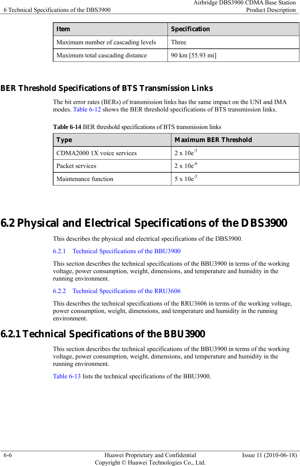 6 Technical Specifications of the DBS3900 Airbridge DBS3900 CDMA Base StationProduct Description 6-6  Huawei Proprietary and Confidential     Copyright © Huawei Technologies Co., Ltd.Issue 11 (2010-06-18) Item  Specification Maximum number of cascading levels  Three Maximum total cascading distance  90 km [55.93 mi]  BER Threshold Specifications of BTS Transmission Links The bit error rates (BERs) of transmission links has the same impact on the UNI and IMA modes. Table 6-12 shows the BER threshold specifications of BTS transmission links. Table 6-14 BER threshold specifications of BTS transmission links Type  Maximum BER Threshold CDMA2000 1X voice services  2 x 10e-5 Packet services  2 x 10e-6 Maintenance function  5 x 10e-5  6.2 Physical and Electrical Specifications of the DBS3900 This describes the physical and electrical specifications of the DBS3900. 6.2.1    Technical Specifications of the BBU3900 This section describes the technical specifications of the BBU3900 in terms of the working voltage, power consumption, weight, dimensions, and temperature and humidity in the running environment.   6.2.2    Technical Specifications of the RRU3606 This describes the technical specifications of the RRU3606 in terms of the working voltage, power consumption, weight, dimensions, and temperature and humidity in the running environment. 6.2.1 Technical Specifications of the BBU3900 This section describes the technical specifications of the BBU3900 in terms of the working voltage, power consumption, weight, dimensions, and temperature and humidity in the running environment.   Table 6-13 lists the technical specifications of the BBU3900. 