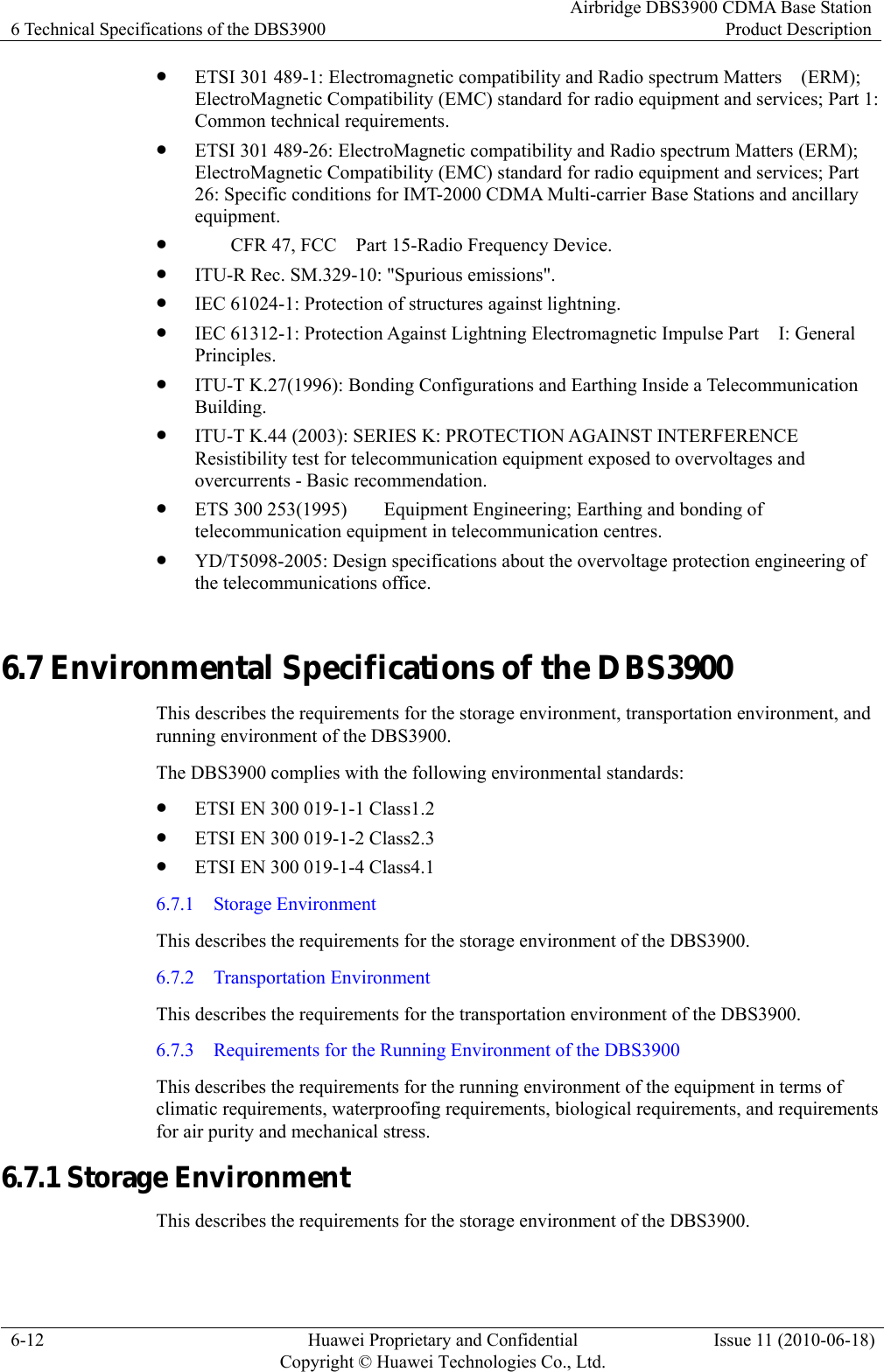 6 Technical Specifications of the DBS3900 Airbridge DBS3900 CDMA Base StationProduct Description 6-12  Huawei Proprietary and Confidential     Copyright © Huawei Technologies Co., Ltd.Issue 11 (2010-06-18) z ETSI 301 489-1: Electromagnetic compatibility and Radio spectrum Matters    (ERM); ElectroMagnetic Compatibility (EMC) standard for radio equipment and services; Part 1: Common technical requirements. z ETSI 301 489-26: ElectroMagnetic compatibility and Radio spectrum Matters (ERM); ElectroMagnetic Compatibility (EMC) standard for radio equipment and services; Part 26: Specific conditions for IMT-2000 CDMA Multi-carrier Base Stations and ancillary equipment. z   CFR 47, FCC    Part 15-Radio Frequency Device. z ITU-R Rec. SM.329-10: &quot;Spurious emissions&quot;. z IEC 61024-1: Protection of structures against lightning. z IEC 61312-1: Protection Against Lightning Electromagnetic Impulse Part    I: General Principles. z ITU-T K.27(1996): Bonding Configurations and Earthing Inside a Telecommunication Building. z ITU-T K.44 (2003): SERIES K: PROTECTION AGAINST INTERFERENCE Resistibility test for telecommunication equipment exposed to overvoltages and overcurrents - Basic recommendation. z ETS 300 253(1995)  Equipment Engineering; Earthing and bonding of telecommunication equipment in telecommunication centres. z YD/T5098-2005: Design specifications about the overvoltage protection engineering of the telecommunications office. 6.7 Environmental Specifications of the DBS3900 This describes the requirements for the storage environment, transportation environment, and running environment of the DBS3900. The DBS3900 complies with the following environmental standards: z ETSI EN 300 019-1-1 Class1.2 z ETSI EN 300 019-1-2 Class2.3 z ETSI EN 300 019-1-4 Class4.1 6.7.1  Storage Environment This describes the requirements for the storage environment of the DBS3900. 6.7.2  Transportation Environment This describes the requirements for the transportation environment of the DBS3900. 6.7.3    Requirements for the Running Environment of the DBS3900 This describes the requirements for the running environment of the equipment in terms of climatic requirements, waterproofing requirements, biological requirements, and requirements for air purity and mechanical stress. 6.7.1 Storage Environment This describes the requirements for the storage environment of the DBS3900. 