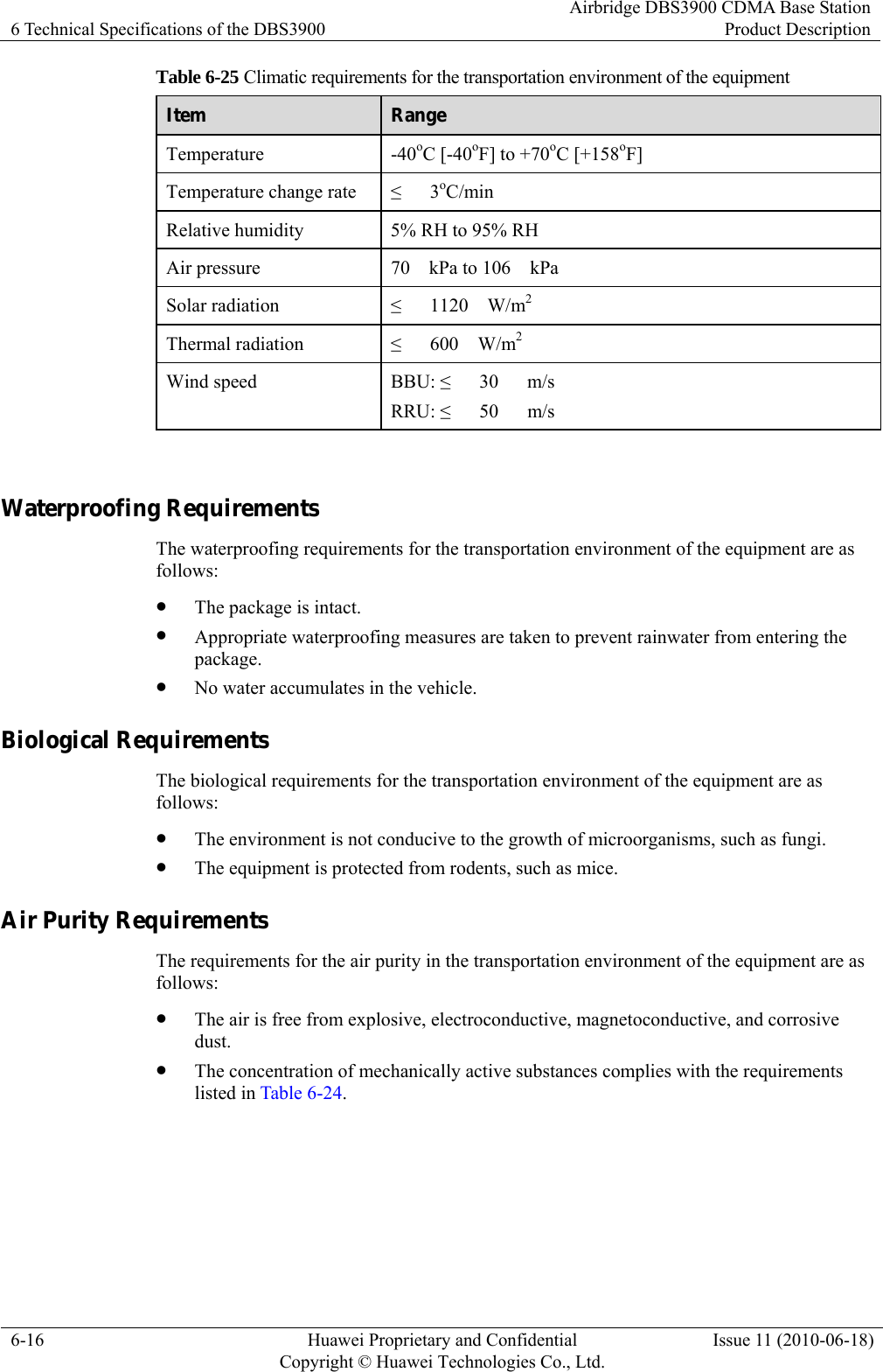 6 Technical Specifications of the DBS3900 Airbridge DBS3900 CDMA Base StationProduct Description 6-16  Huawei Proprietary and Confidential     Copyright © Huawei Technologies Co., Ltd.Issue 11 (2010-06-18) Table 6-25 Climatic requirements for the transportation environment of the equipment Item  Range Temperature -40oC [-40oF] to +70oC [+158oF] Temperature change rate  ≤   3oC/min Relative humidity  5% RH to 95% RH Air pressure  70    kPa to 106    kPa Solar radiation  ≤   1120  W/m2 Thermal radiation  ≤   600  W/m2 Wind speed  BBU: ≤   30   m/s RRU: ≤   50   m/s  Waterproofing Requirements The waterproofing requirements for the transportation environment of the equipment are as follows: z The package is intact. z Appropriate waterproofing measures are taken to prevent rainwater from entering the package. z No water accumulates in the vehicle. Biological Requirements The biological requirements for the transportation environment of the equipment are as follows: z The environment is not conducive to the growth of microorganisms, such as fungi. z The equipment is protected from rodents, such as mice. Air Purity Requirements The requirements for the air purity in the transportation environment of the equipment are as follows: z The air is free from explosive, electroconductive, magnetoconductive, and corrosive dust. z The concentration of mechanically active substances complies with the requirements listed in Table 6-24. 