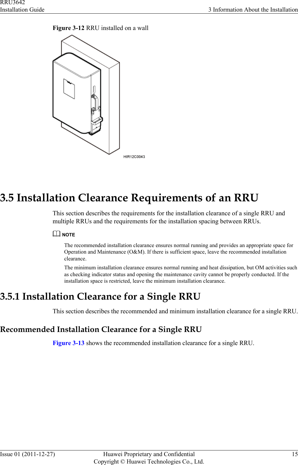 Figure 3-12 RRU installed on a wall 3.5 Installation Clearance Requirements of an RRUThis section describes the requirements for the installation clearance of a single RRU andmultiple RRUs and the requirements for the installation spacing between RRUs.NOTEThe recommended installation clearance ensures normal running and provides an appropriate space forOperation and Maintenance (O&amp;M). If there is sufficient space, leave the recommended installationclearance.The minimum installation clearance ensures normal running and heat dissipation, but OM activities suchas checking indicator status and opening the maintenance cavity cannot be properly conducted. If theinstallation space is restricted, leave the minimum installation clearance.3.5.1 Installation Clearance for a Single RRUThis section describes the recommended and minimum installation clearance for a single RRU.Recommended Installation Clearance for a Single RRUFigure 3-13 shows the recommended installation clearance for a single RRU.RRU3642Installation Guide 3 Information About the InstallationIssue 01 (2011-12-27) Huawei Proprietary and ConfidentialCopyright © Huawei Technologies Co., Ltd.15