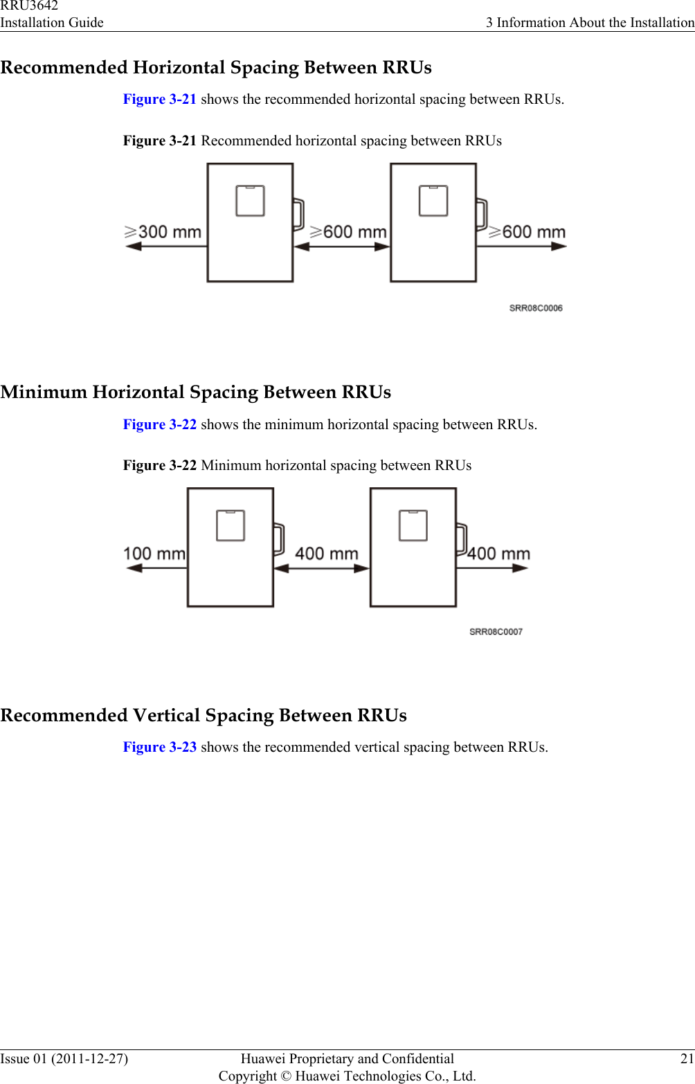 Recommended Horizontal Spacing Between RRUsFigure 3-21 shows the recommended horizontal spacing between RRUs.Figure 3-21 Recommended horizontal spacing between RRUs Minimum Horizontal Spacing Between RRUsFigure 3-22 shows the minimum horizontal spacing between RRUs.Figure 3-22 Minimum horizontal spacing between RRUs Recommended Vertical Spacing Between RRUsFigure 3-23 shows the recommended vertical spacing between RRUs.RRU3642Installation Guide 3 Information About the InstallationIssue 01 (2011-12-27) Huawei Proprietary and ConfidentialCopyright © Huawei Technologies Co., Ltd.21