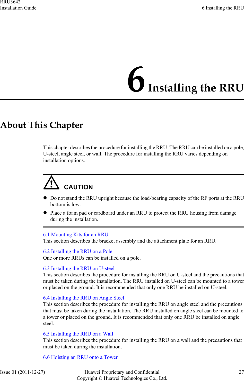6 Installing the RRUAbout This ChapterThis chapter describes the procedure for installing the RRU. The RRU can be installed on a pole,U-steel, angle steel, or wall. The procedure for installing the RRU varies depending oninstallation options.CAUTIONlDo not stand the RRU upright because the load-bearing capacity of the RF ports at the RRUbottom is low.lPlace a foam pad or cardboard under an RRU to protect the RRU housing from damageduring the installation.6.1 Mounting Kits for an RRUThis section describes the bracket assembly and the attachment plate for an RRU.6.2 Installing the RRU on a PoleOne or more RRUs can be installed on a pole.6.3 Installing the RRU on U-steelThis section describes the procedure for installing the RRU on U-steel and the precautions thatmust be taken during the installation. The RRU installed on U-steel can be mounted to a toweror placed on the ground. It is recommended that only one RRU be installed on U-steel.6.4 Installing the RRU on Angle SteelThis section describes the procedure for installing the RRU on angle steel and the precautionsthat must be taken during the installation. The RRU installed on angle steel can be mounted toa tower or placed on the ground. It is recommended that only one RRU be installed on anglesteel.6.5 Installing the RRU on a WallThis section describes the procedure for installing the RRU on a wall and the precautions thatmust be taken during the installation.6.6 Hoisting an RRU onto a TowerRRU3642Installation Guide 6 Installing the RRUIssue 01 (2011-12-27) Huawei Proprietary and ConfidentialCopyright © Huawei Technologies Co., Ltd.27