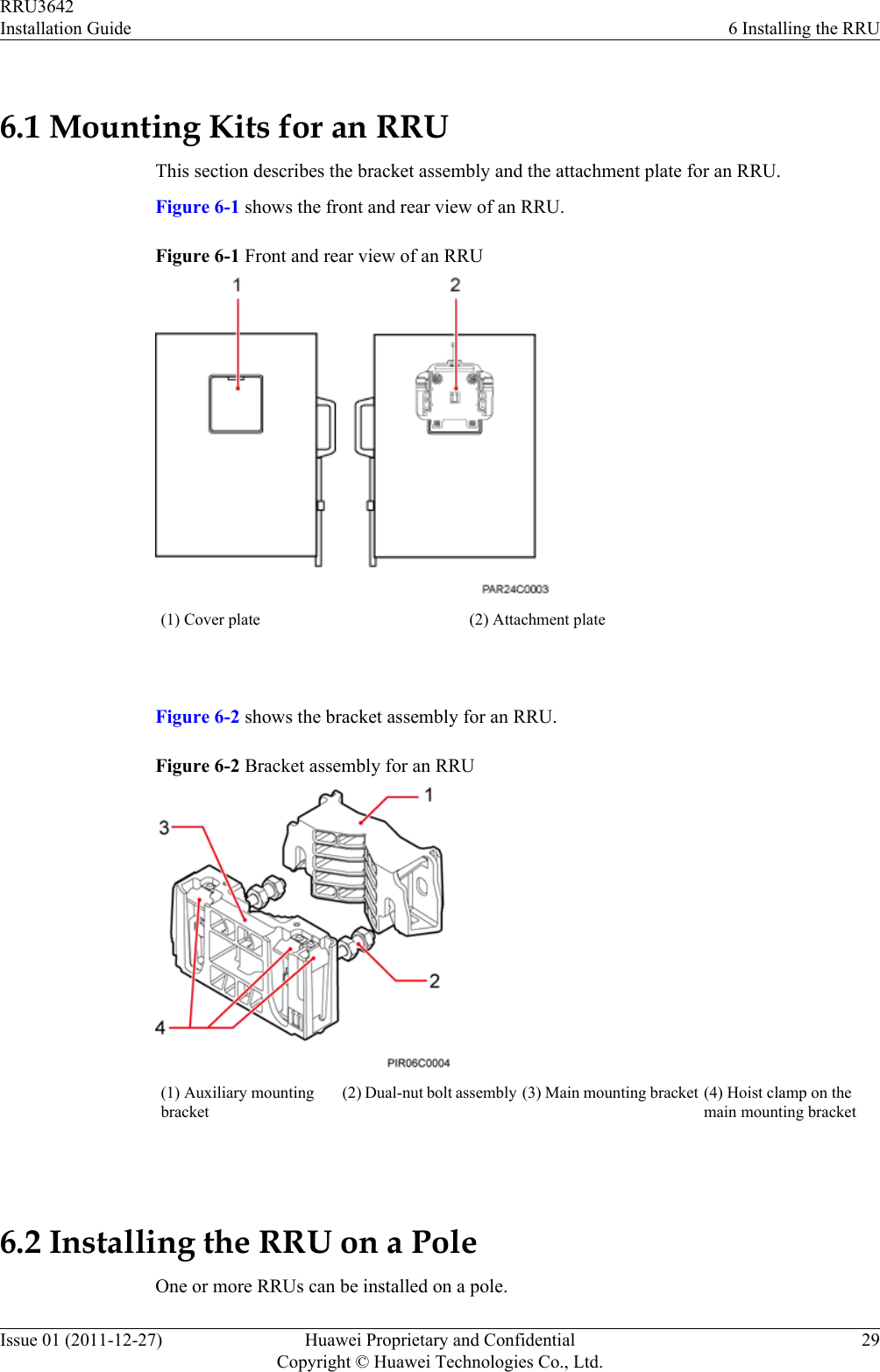 6.1 Mounting Kits for an RRUThis section describes the bracket assembly and the attachment plate for an RRU.Figure 6-1 shows the front and rear view of an RRU.Figure 6-1 Front and rear view of an RRU(1) Cover plate (2) Attachment plate Figure 6-2 shows the bracket assembly for an RRU.Figure 6-2 Bracket assembly for an RRU(1) Auxiliary mountingbracket(2) Dual-nut bolt assembly (3) Main mounting bracket (4) Hoist clamp on themain mounting bracket 6.2 Installing the RRU on a PoleOne or more RRUs can be installed on a pole.RRU3642Installation Guide 6 Installing the RRUIssue 01 (2011-12-27) Huawei Proprietary and ConfidentialCopyright © Huawei Technologies Co., Ltd.29