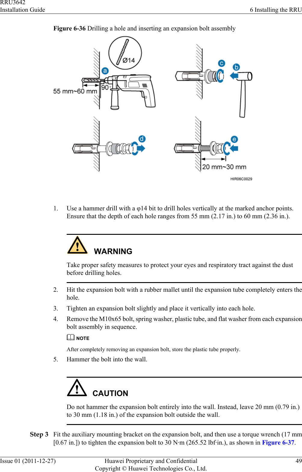 Figure 6-36 Drilling a hole and inserting an expansion bolt assembly 1. Use a hammer drill with a φ14 bit to drill holes vertically at the marked anchor points.Ensure that the depth of each hole ranges from 55 mm (2.17 in.) to 60 mm (2.36 in.).WARNINGTake proper safety measures to protect your eyes and respiratory tract against the dustbefore drilling holes.2. Hit the expansion bolt with a rubber mallet until the expansion tube completely enters thehole.3. Tighten an expansion bolt slightly and place it vertically into each hole.4. Remove the M10x65 bolt, spring washer, plastic tube, and flat washer from each expansionbolt assembly in sequence.NOTEAfter completely removing an expansion bolt, store the plastic tube properly.5. Hammer the bolt into the wall.CAUTIONDo not hammer the expansion bolt entirely into the wall. Instead, leave 20 mm (0.79 in.)to 30 mm (1.18 in.) of the expansion bolt outside the wall.Step 3 Fit the auxiliary mounting bracket on the expansion bolt, and then use a torque wrench (17 mm[0.67 in.]) to tighten the expansion bolt to 30 N·m (265.52 lbf·in.), as shown in Figure 6-37.RRU3642Installation Guide 6 Installing the RRUIssue 01 (2011-12-27) Huawei Proprietary and ConfidentialCopyright © Huawei Technologies Co., Ltd.49