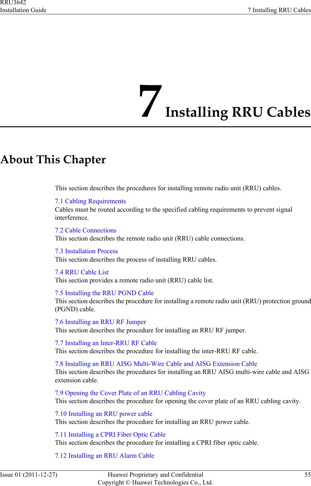 7 Installing RRU CablesAbout This ChapterThis section describes the procedures for installing remote radio unit (RRU) cables.7.1 Cabling RequirementsCables must be routed according to the specified cabling requirements to prevent signalinterference.7.2 Cable ConnectionsThis section describes the remote radio unit (RRU) cable connections.7.3 Installation ProcessThis section describes the process of installing RRU cables.7.4 RRU Cable ListThis section provides a remote radio unit (RRU) cable list.7.5 Installing the RRU PGND CableThis section describes the procedure for installing a remote radio unit (RRU) protection ground(PGND) cable.7.6 Installing an RRU RF JumperThis section describes the procedure for installing an RRU RF jumper.7.7 Installing an Inter-RRU RF CableThis section describes the procedure for installing the inter-RRU RF cable.7.8 Installing an RRU AISG Multi-Wire Cable and AISG Extension CableThis section describes the procedures for installing an RRU AISG multi-wire cable and AISGextension cable.7.9 Opening the Cover Plate of an RRU Cabling CavityThis section describes the procedure for opening the cover plate of an RRU cabling cavity.7.10 Installing an RRU power cableThis section describes the procedure for installing an RRU power cable.7.11 Installing a CPRI Fiber Optic CableThis section describes the procedure for installing a CPRI fiber optic cable.7.12 Installing an RRU Alarm CableRRU3642Installation Guide 7 Installing RRU CablesIssue 01 (2011-12-27) Huawei Proprietary and ConfidentialCopyright © Huawei Technologies Co., Ltd.55