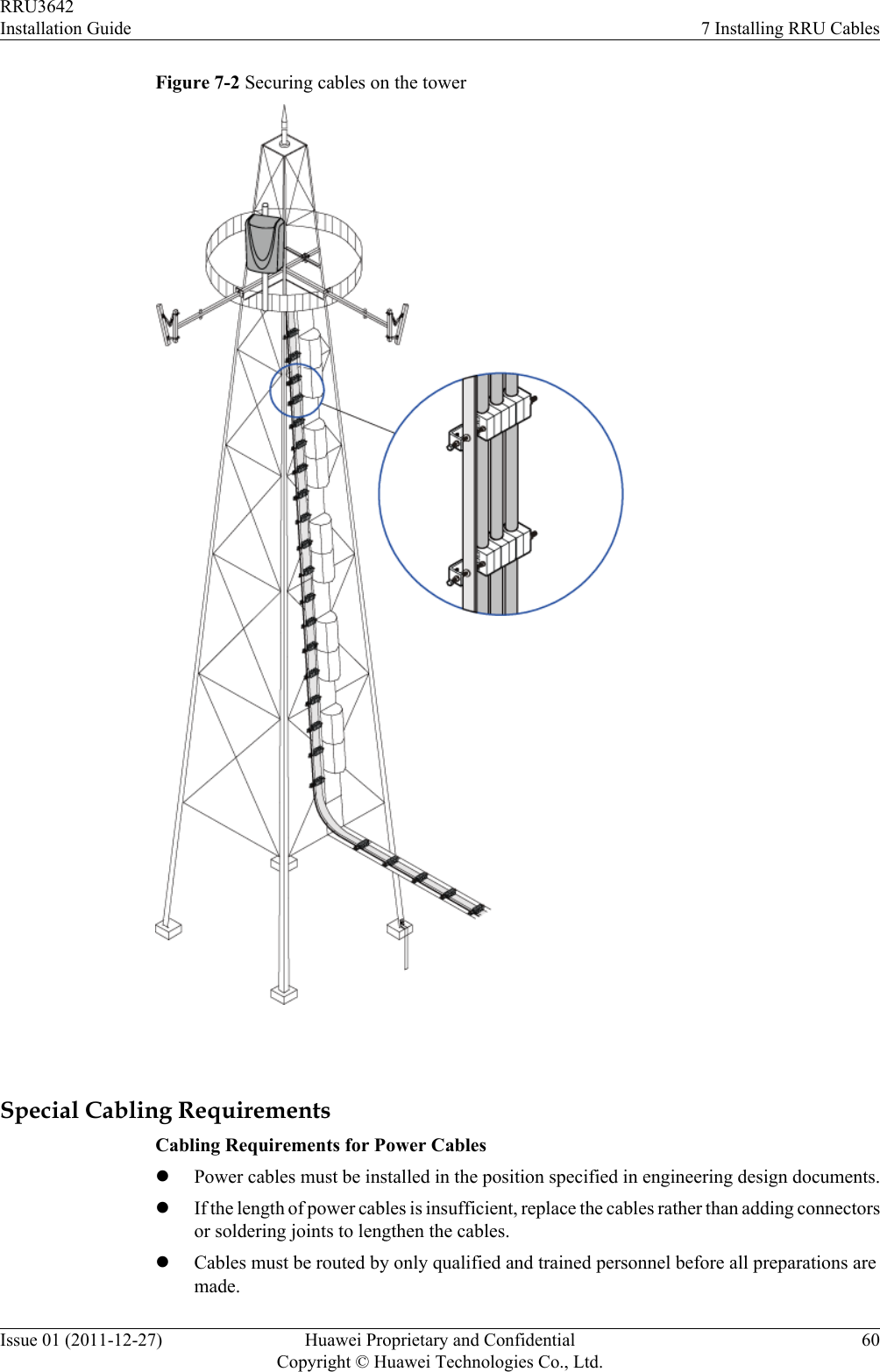 Figure 7-2 Securing cables on the tower Special Cabling RequirementsCabling Requirements for Power CableslPower cables must be installed in the position specified in engineering design documents.lIf the length of power cables is insufficient, replace the cables rather than adding connectorsor soldering joints to lengthen the cables.lCables must be routed by only qualified and trained personnel before all preparations aremade.RRU3642Installation Guide 7 Installing RRU CablesIssue 01 (2011-12-27) Huawei Proprietary and ConfidentialCopyright © Huawei Technologies Co., Ltd.60