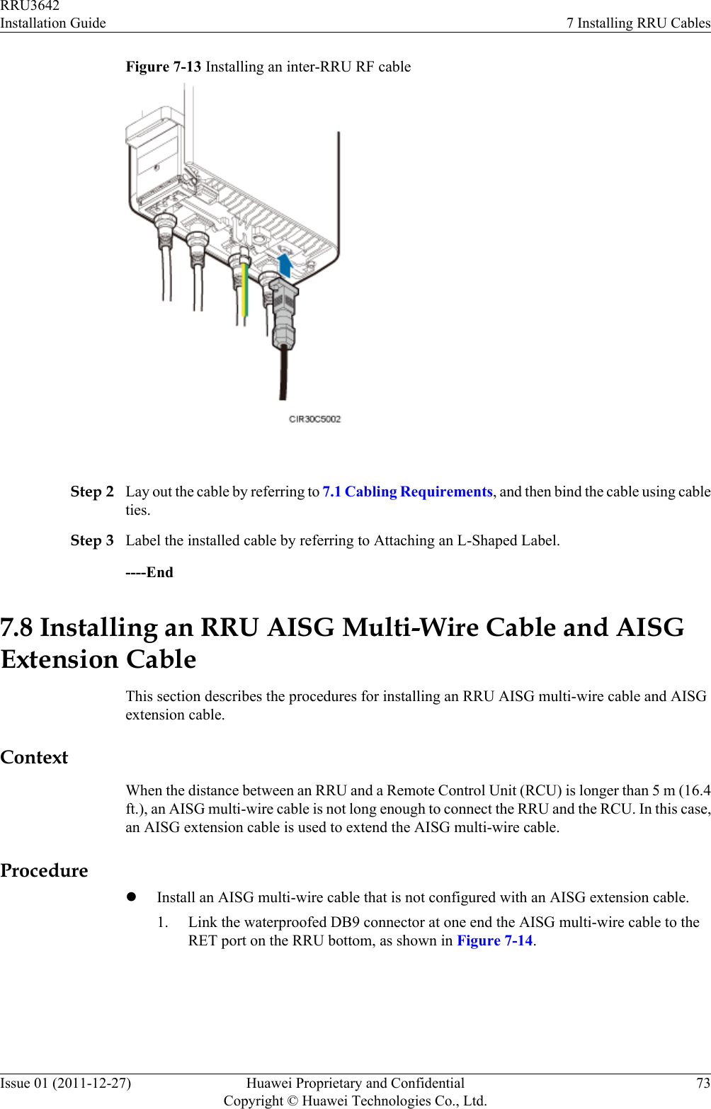 Figure 7-13 Installing an inter-RRU RF cable Step 2 Lay out the cable by referring to 7.1 Cabling Requirements, and then bind the cable using cableties.Step 3 Label the installed cable by referring to Attaching an L-Shaped Label.----End7.8 Installing an RRU AISG Multi-Wire Cable and AISGExtension CableThis section describes the procedures for installing an RRU AISG multi-wire cable and AISGextension cable.ContextWhen the distance between an RRU and a Remote Control Unit (RCU) is longer than 5 m (16.4ft.), an AISG multi-wire cable is not long enough to connect the RRU and the RCU. In this case,an AISG extension cable is used to extend the AISG multi-wire cable.ProcedurelInstall an AISG multi-wire cable that is not configured with an AISG extension cable.1. Link the waterproofed DB9 connector at one end the AISG multi-wire cable to theRET port on the RRU bottom, as shown in Figure 7-14.RRU3642Installation Guide 7 Installing RRU CablesIssue 01 (2011-12-27) Huawei Proprietary and ConfidentialCopyright © Huawei Technologies Co., Ltd.73