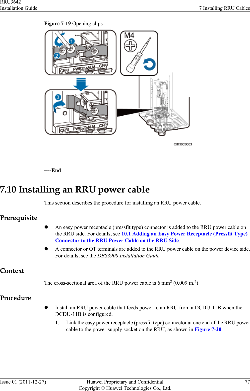 Figure 7-19 Opening clips ----End7.10 Installing an RRU power cableThis section describes the procedure for installing an RRU power cable.PrerequisitelAn easy power receptacle (pressfit type) connector is added to the RRU power cable onthe RRU side. For details, see 10.1 Adding an Easy Power Receptacle (Pressfit Type)Connector to the RRU Power Cable on the RRU Side.lA connector or OT terminals are added to the RRU power cable on the power device side.For details, see the DBS3900 Installation Guide.ContextThe cross-sectional area of the RRU power cable is 6 mm2 (0.009 in.2).ProcedurelInstall an RRU power cable that feeds power to an RRU from a DCDU-11B when theDCDU-11B is configured.1. Link the easy power receptacle (pressfit type) connector at one end of the RRU powercable to the power supply socket on the RRU, as shown in Figure 7-20.RRU3642Installation Guide 7 Installing RRU CablesIssue 01 (2011-12-27) Huawei Proprietary and ConfidentialCopyright © Huawei Technologies Co., Ltd.77