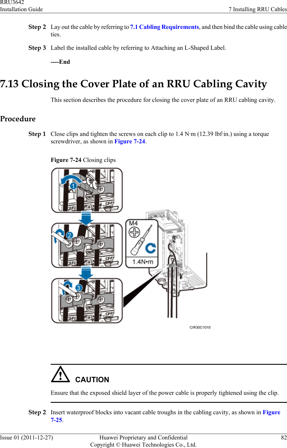 Step 2 Lay out the cable by referring to 7.1 Cabling Requirements, and then bind the cable using cableties.Step 3 Label the installed cable by referring to Attaching an L-Shaped Label.----End7.13 Closing the Cover Plate of an RRU Cabling CavityThis section describes the procedure for closing the cover plate of an RRU cabling cavity.ProcedureStep 1 Close clips and tighten the screws on each clip to 1.4 N·m (12.39 lbf·in.) using a torquescrewdriver, as shown in Figure 7-24.Figure 7-24 Closing clips CAUTIONEnsure that the exposed shield layer of the power cable is properly tightened using the clip.Step 2 Insert waterproof blocks into vacant cable troughs in the cabling cavity, as shown in Figure7-25.RRU3642Installation Guide 7 Installing RRU CablesIssue 01 (2011-12-27) Huawei Proprietary and ConfidentialCopyright © Huawei Technologies Co., Ltd.82