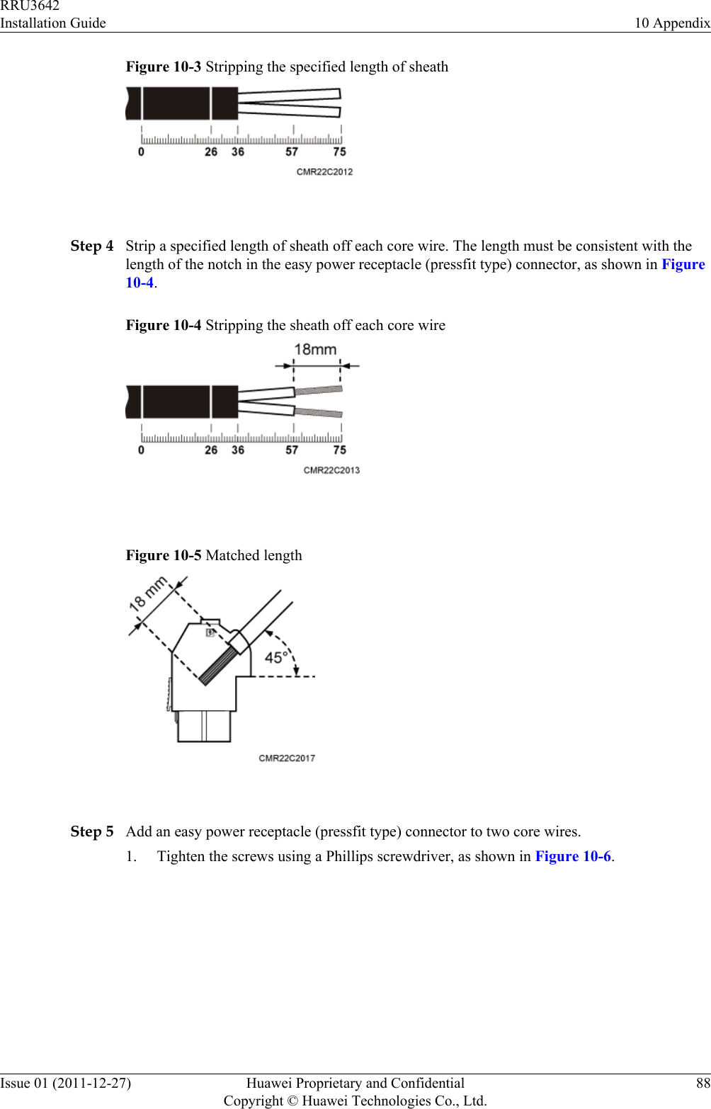 Figure 10-3 Stripping the specified length of sheath Step 4 Strip a specified length of sheath off each core wire. The length must be consistent with thelength of the notch in the easy power receptacle (pressfit type) connector, as shown in Figure10-4.Figure 10-4 Stripping the sheath off each core wire Figure 10-5 Matched length Step 5 Add an easy power receptacle (pressfit type) connector to two core wires.1. Tighten the screws using a Phillips screwdriver, as shown in Figure 10-6.RRU3642Installation Guide 10 AppendixIssue 01 (2011-12-27) Huawei Proprietary and ConfidentialCopyright © Huawei Technologies Co., Ltd.88