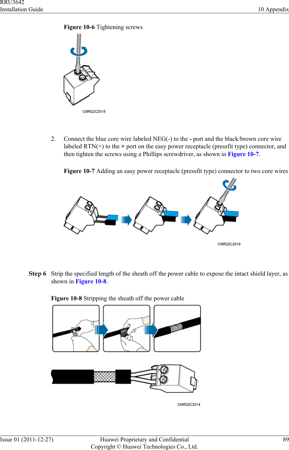 Figure 10-6 Tightening screws 2. Connect the blue core wire labeled NEG(-) to the - port and the black/brown core wirelabeled RTN(+) to the + port on the easy power receptacle (pressfit type) connector, andthen tighten the screws using a Phillips screwdriver, as shown in Figure 10-7.Figure 10-7 Adding an easy power receptacle (pressfit type) connector to two core wires Step 6 Strip the specified length of the sheath off the power cable to expose the intact shield layer, asshown in Figure 10-8.Figure 10-8 Stripping the sheath off the power cable RRU3642Installation Guide 10 AppendixIssue 01 (2011-12-27) Huawei Proprietary and ConfidentialCopyright © Huawei Technologies Co., Ltd.89