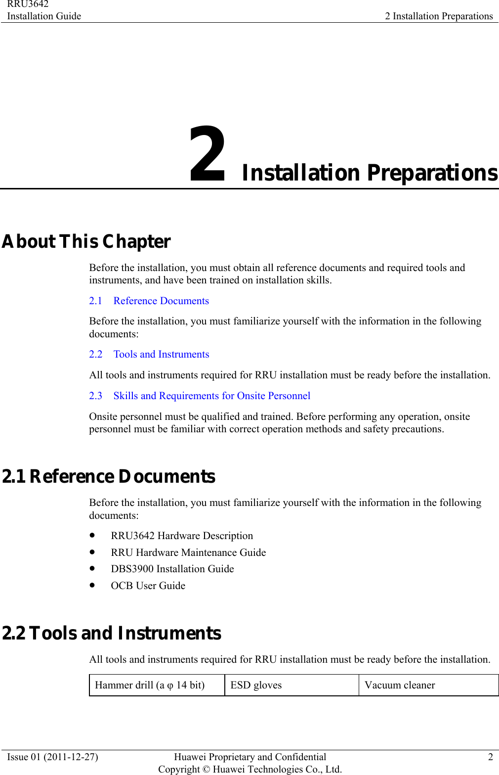 RRU3642 Installation Guide  2 Installation Preparations Issue 01 (2011-12-27)  Huawei Proprietary and Confidential         Copyright © Huawei Technologies Co., Ltd.2 2 Installation Preparations About This Chapter Before the installation, you must obtain all reference documents and required tools and instruments, and have been trained on installation skills.   2.1  Reference Documents Before the installation, you must familiarize yourself with the information in the following documents:  2.2    Tools and Instruments All tools and instruments required for RRU installation must be ready before the installation. 2.3    Skills and Requirements for Onsite Personnel Onsite personnel must be qualified and trained. Before performing any operation, onsite personnel must be familiar with correct operation methods and safety precautions. 2.1 Reference Documents Before the installation, you must familiarize yourself with the information in the following documents:  z RRU3642 Hardware Description z RRU Hardware Maintenance Guide z DBS3900 Installation Guide z OCB User Guide 2.2 Tools and Instruments All tools and instruments required for RRU installation must be ready before the installation. Hammer drill (a φ 14 bit)  ESD gloves  Vacuum cleaner 