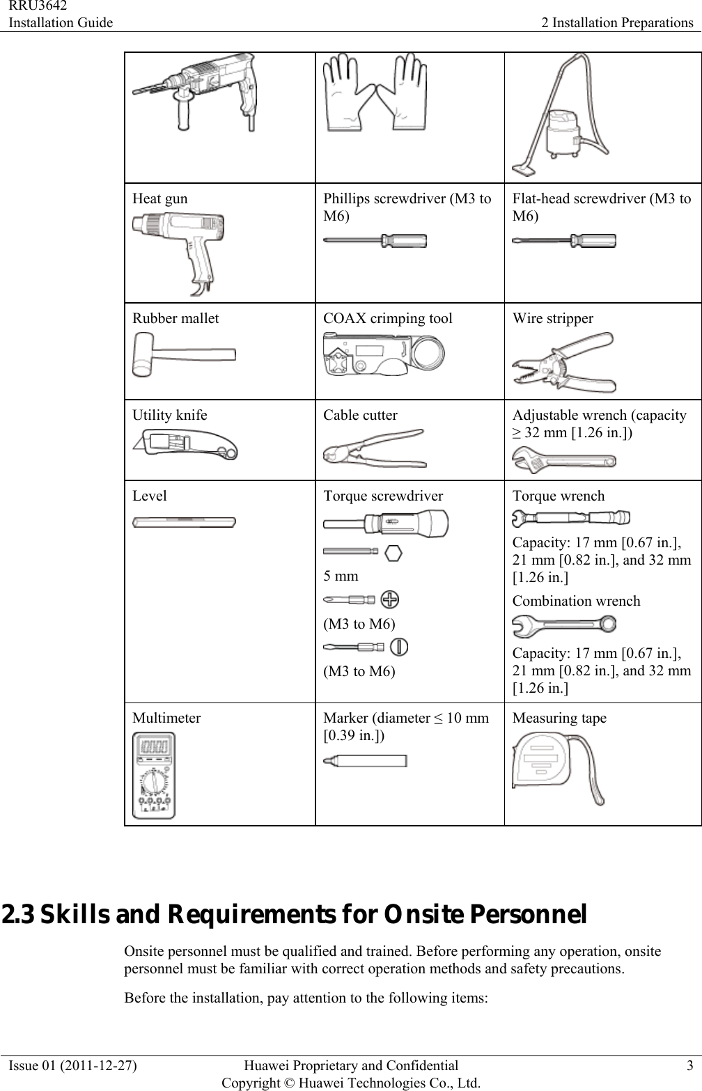 RRU3642 Installation Guide  2 Installation Preparations Issue 01 (2011-12-27)  Huawei Proprietary and Confidential         Copyright © Huawei Technologies Co., Ltd.3    Heat gun  Phillips screwdriver (M3 to M6)  Flat-head screwdriver (M3 to M6)  Rubber mallet  COAX crimping tool  Wire stripper  Utility knife  Cable cutter  Adjustable wrench (capacity ≥ 32 mm [1.26 in.])  Level  Torque screwdriver   5 mm  (M3 to M6)  (M3 to M6) Torque wrench  Capacity: 17 mm [0.67 in.], 21 mm [0.82 in.], and 32 mm [1.26 in.] Combination wrench  Capacity: 17 mm [0.67 in.], 21 mm [0.82 in.], and 32 mm [1.26 in.] Multimeter  Marker (diameter ≤ 10 mm [0.39 in.])  Measuring tape   2.3 Skills and Requirements for Onsite Personnel Onsite personnel must be qualified and trained. Before performing any operation, onsite personnel must be familiar with correct operation methods and safety precautions. Before the installation, pay attention to the following items: 