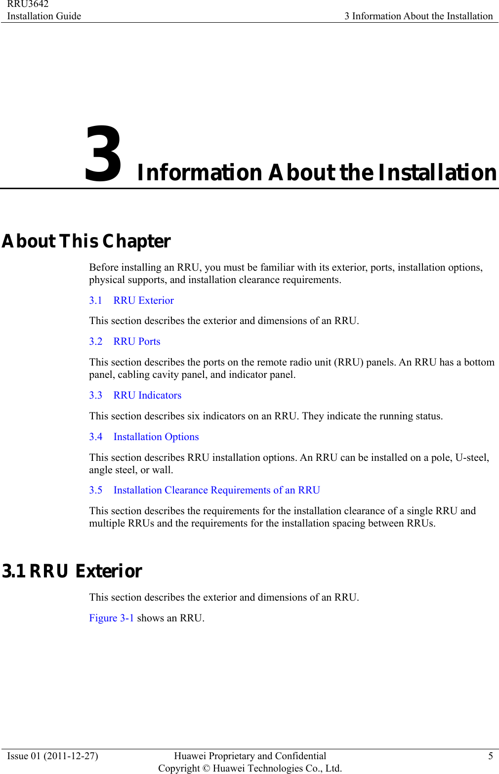 RRU3642 Installation Guide  3 Information About the Installation Issue 01 (2011-12-27)  Huawei Proprietary and Confidential         Copyright © Huawei Technologies Co., Ltd.5 3 Information About the Installation About This Chapter Before installing an RRU, you must be familiar with its exterior, ports, installation options, physical supports, and installation clearance requirements. 3.1  RRU Exterior This section describes the exterior and dimensions of an RRU. 3.2  RRU Ports This section describes the ports on the remote radio unit (RRU) panels. An RRU has a bottom panel, cabling cavity panel, and indicator panel. 3.3  RRU Indicators This section describes six indicators on an RRU. They indicate the running status.   3.4  Installation Options This section describes RRU installation options. An RRU can be installed on a pole, U-steel, angle steel, or wall. 3.5    Installation Clearance Requirements of an RRU This section describes the requirements for the installation clearance of a single RRU and multiple RRUs and the requirements for the installation spacing between RRUs. 3.1 RRU Exterior This section describes the exterior and dimensions of an RRU. Figure 3-1 shows an RRU.   