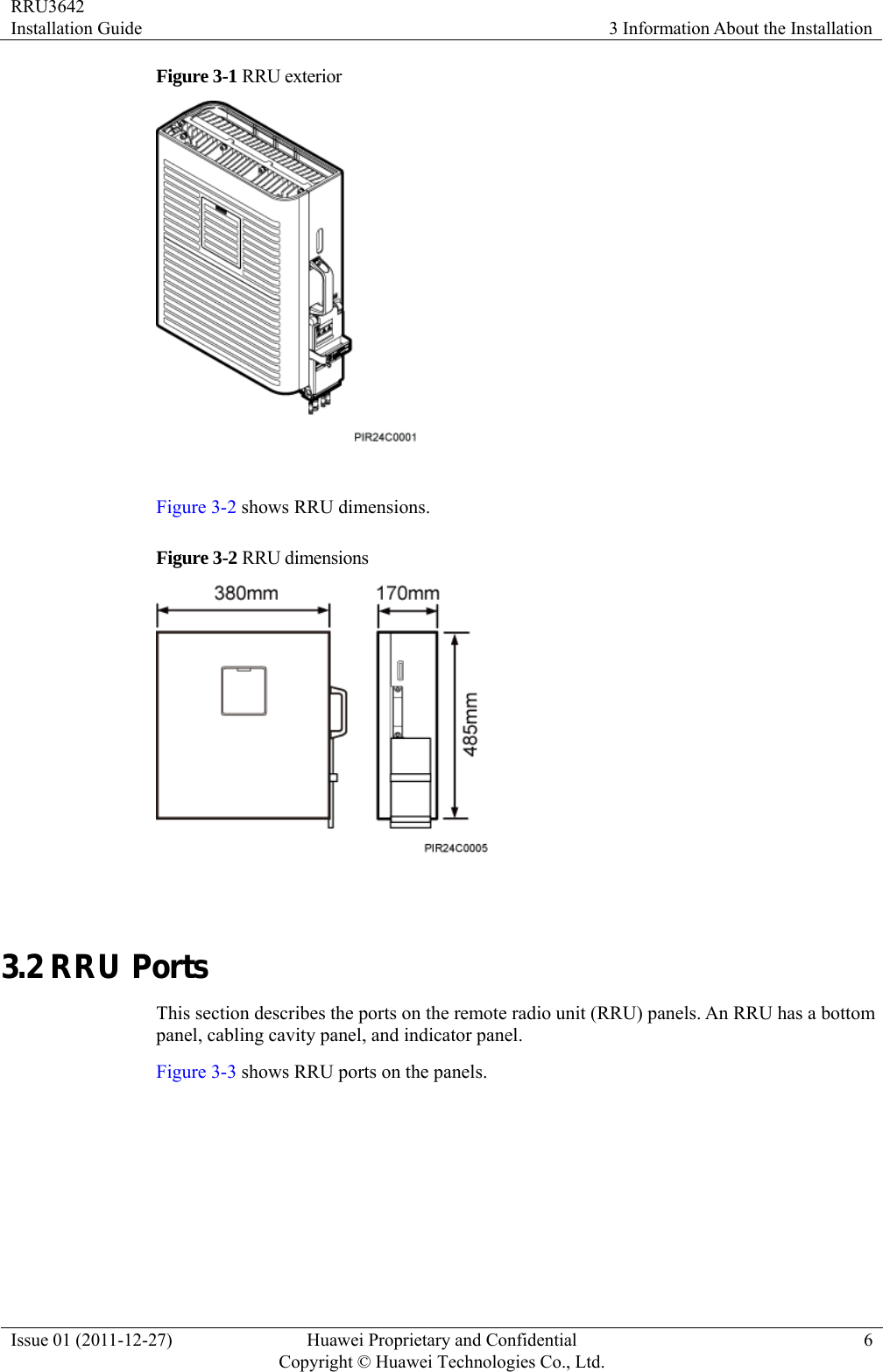 RRU3642 Installation Guide  3 Information About the Installation Issue 01 (2011-12-27)  Huawei Proprietary and Confidential         Copyright © Huawei Technologies Co., Ltd.6 Figure 3-1 RRU exterior   Figure 3-2 shows RRU dimensions. Figure 3-2  RRU  dimensions   3.2 RRU Ports This section describes the ports on the remote radio unit (RRU) panels. An RRU has a bottom panel, cabling cavity panel, and indicator panel. Figure 3-3 shows RRU ports on the panels. 