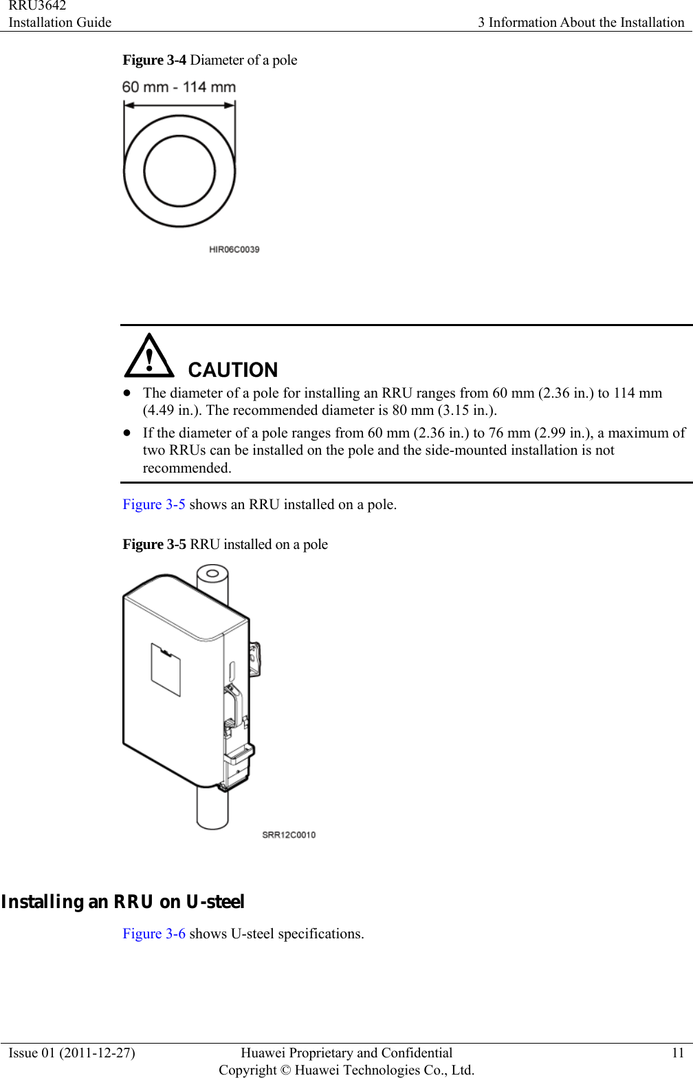 RRU3642 Installation Guide  3 Information About the Installation Issue 01 (2011-12-27)  Huawei Proprietary and Confidential         Copyright © Huawei Technologies Co., Ltd.11 Figure 3-4 Diameter of a pole     z The diameter of a pole for installing an RRU ranges from 60 mm (2.36 in.) to 114 mm (4.49 in.). The recommended diameter is 80 mm (3.15 in.). z If the diameter of a pole ranges from 60 mm (2.36 in.) to 76 mm (2.99 in.), a maximum of two RRUs can be installed on the pole and the side-mounted installation is not recommended. Figure 3-5 shows an RRU installed on a pole.   Figure 3-5 RRU installed on a pole   Installing an RRU on U-steel Figure 3-6 shows U-steel specifications. 