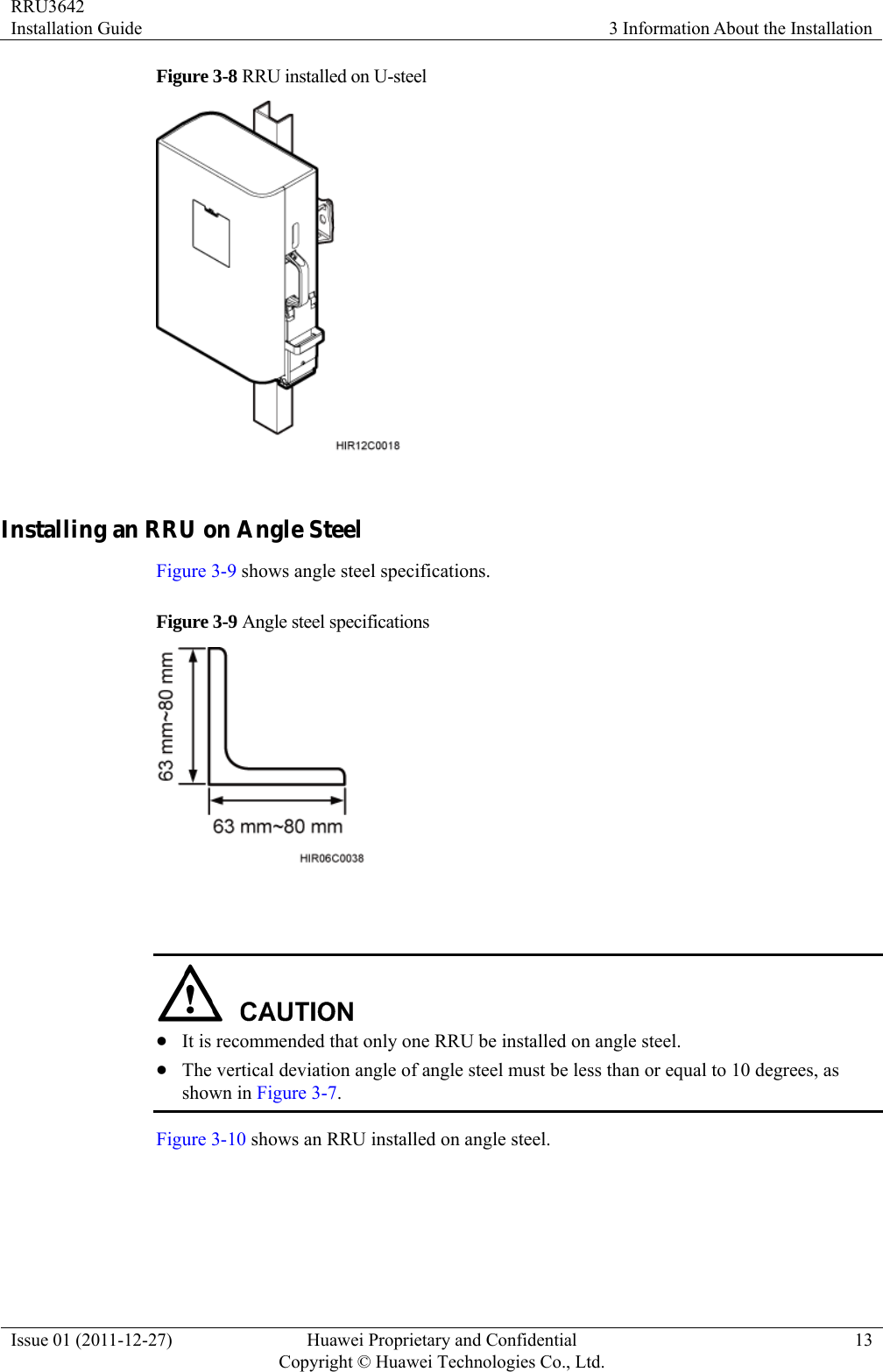 RRU3642 Installation Guide  3 Information About the Installation Issue 01 (2011-12-27)  Huawei Proprietary and Confidential         Copyright © Huawei Technologies Co., Ltd.13 Figure 3-8 RRU installed on U-steel   Installing an RRU on Angle Steel Figure 3-9 shows angle steel specifications. Figure 3-9 Angle steel specifications     z It is recommended that only one RRU be installed on angle steel. z The vertical deviation angle of angle steel must be less than or equal to 10 degrees, as shown in Figure 3-7. Figure 3-10 shows an RRU installed on angle steel. 