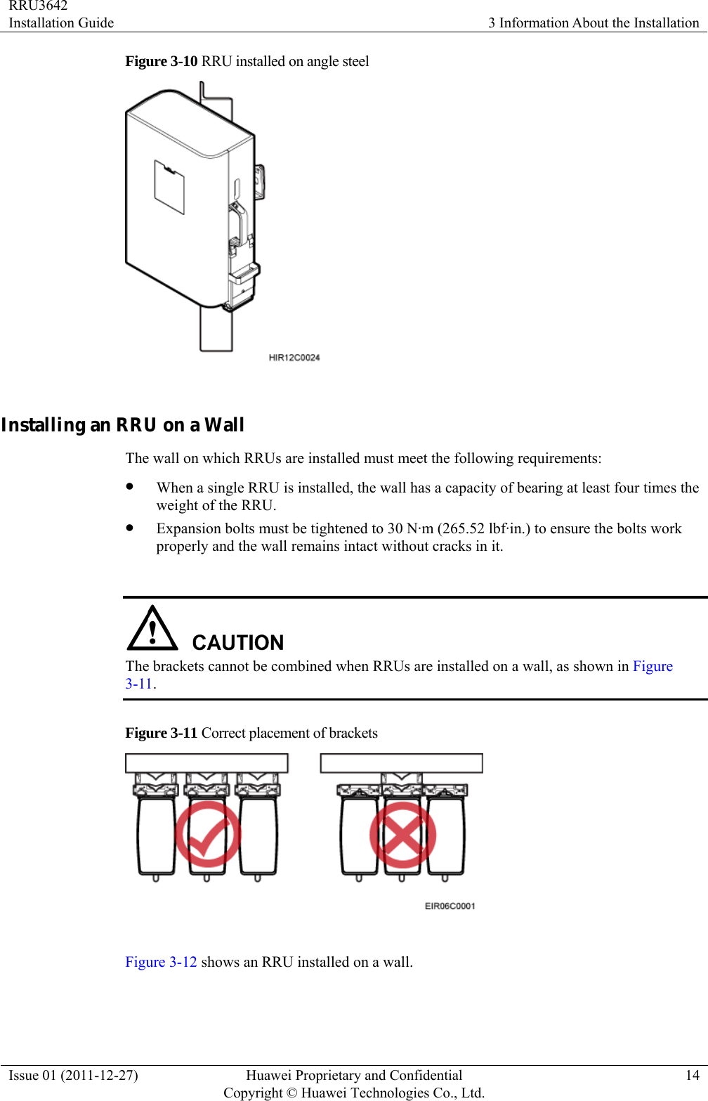 RRU3642 Installation Guide  3 Information About the Installation Issue 01 (2011-12-27)  Huawei Proprietary and Confidential         Copyright © Huawei Technologies Co., Ltd.14 Figure 3-10 RRU installed on angle steel   Installing an RRU on a Wall The wall on which RRUs are installed must meet the following requirements:   z When a single RRU is installed, the wall has a capacity of bearing at least four times the weight of the RRU. z Expansion bolts must be tightened to 30 N·m (265.52 lbf·in.) to ensure the bolts work properly and the wall remains intact without cracks in it.   The brackets cannot be combined when RRUs are installed on a wall, as shown in Figure 3-11. Figure 3-11 Correct placement of brackets     Figure 3-12 shows an RRU installed on a wall.   