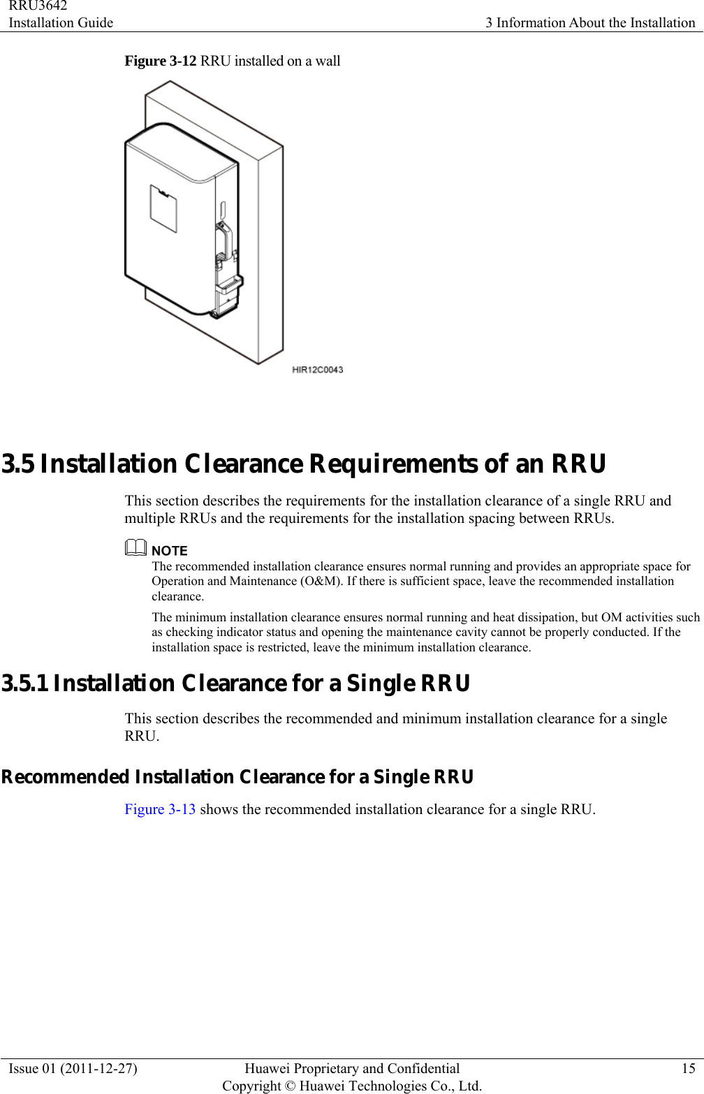 RRU3642 Installation Guide  3 Information About the Installation Issue 01 (2011-12-27)  Huawei Proprietary and Confidential         Copyright © Huawei Technologies Co., Ltd.15 Figure 3-12 RRU installed on a wall   3.5 Installation Clearance Requirements of an RRU This section describes the requirements for the installation clearance of a single RRU and multiple RRUs and the requirements for the installation spacing between RRUs.  The recommended installation clearance ensures normal running and provides an appropriate space for Operation and Maintenance (O&amp;M). If there is sufficient space, leave the recommended installation clearance. The minimum installation clearance ensures normal running and heat dissipation, but OM activities such as checking indicator status and opening the maintenance cavity cannot be properly conducted. If the installation space is restricted, leave the minimum installation clearance. 3.5.1 Installation Clearance for a Single RRU This section describes the recommended and minimum installation clearance for a single RRU. Recommended Installation Clearance for a Single RRU Figure 3-13 shows the recommended installation clearance for a single RRU. 