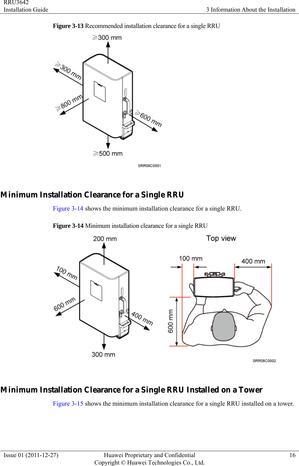 RRU3642 Installation Guide  3 Information About the Installation Issue 01 (2011-12-27)  Huawei Proprietary and Confidential         Copyright © Huawei Technologies Co., Ltd.16 Figure 3-13 Recommended installation clearance for a single RRU   Minimum Installation Clearance for a Single RRU Figure 3-14 shows the minimum installation clearance for a single RRU. Figure 3-14 Minimum installation clearance for a single RRU   Minimum Installation Clearance for a Single RRU Installed on a Tower Figure 3-15 shows the minimum installation clearance for a single RRU installed on a tower. 