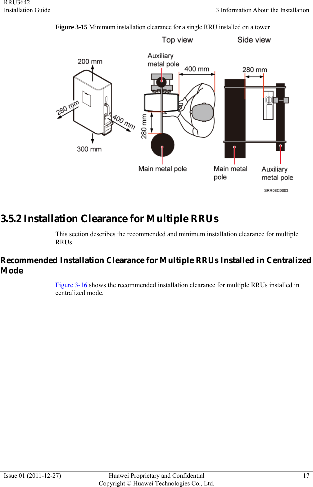 RRU3642 Installation Guide  3 Information About the Installation Issue 01 (2011-12-27)  Huawei Proprietary and Confidential         Copyright © Huawei Technologies Co., Ltd.17 Figure 3-15 Minimum installation clearance for a single RRU installed on a tower   3.5.2 Installation Clearance for Multiple RRUs This section describes the recommended and minimum installation clearance for multiple RRUs. Recommended Installation Clearance for Multiple RRUs Installed in Centralized Mode Figure 3-16 shows the recommended installation clearance for multiple RRUs installed in centralized mode. 