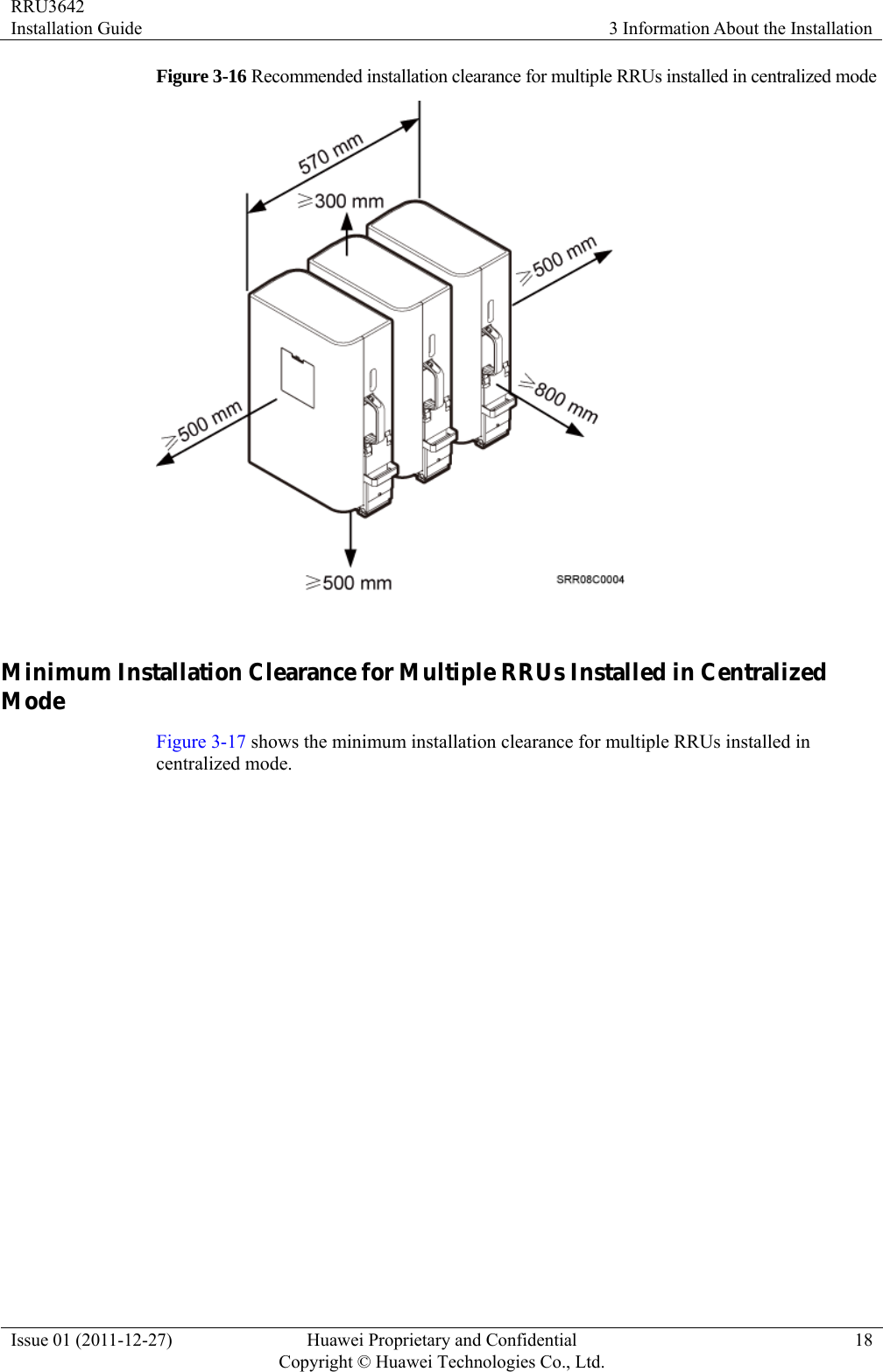 RRU3642 Installation Guide  3 Information About the Installation Issue 01 (2011-12-27)  Huawei Proprietary and Confidential         Copyright © Huawei Technologies Co., Ltd.18 Figure 3-16 Recommended installation clearance for multiple RRUs installed in centralized mode   Minimum Installation Clearance for Multiple RRUs Installed in Centralized Mode Figure 3-17 shows the minimum installation clearance for multiple RRUs installed in centralized mode. 