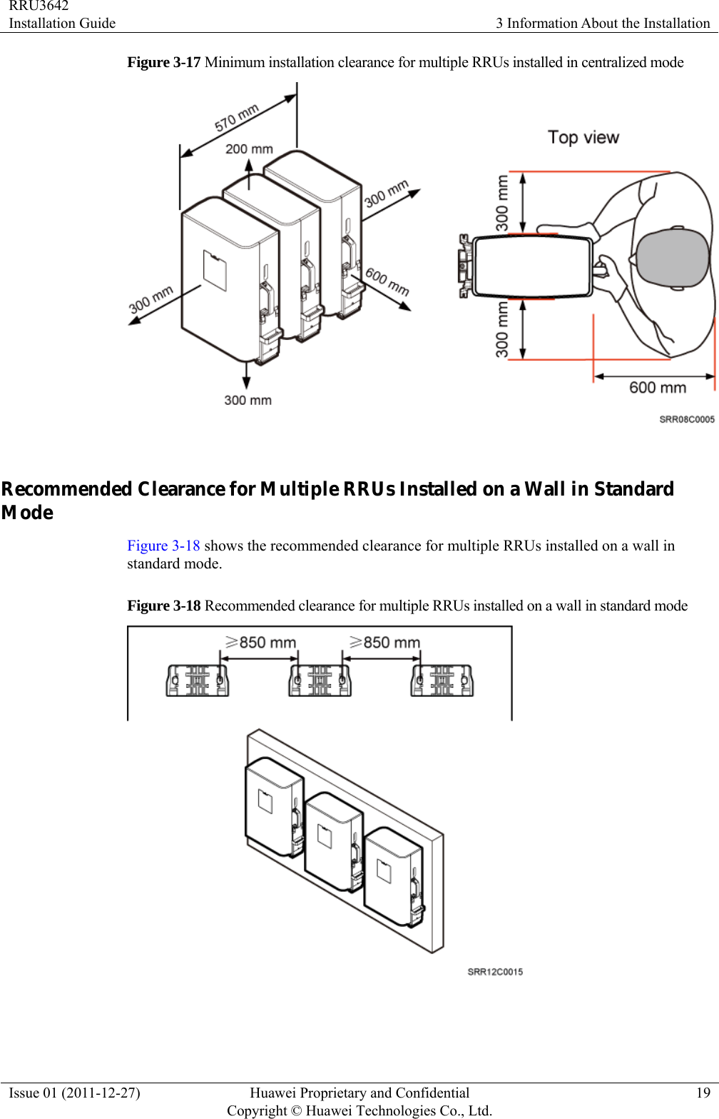 RRU3642 Installation Guide  3 Information About the Installation Issue 01 (2011-12-27)  Huawei Proprietary and Confidential         Copyright © Huawei Technologies Co., Ltd.19 Figure 3-17 Minimum installation clearance for multiple RRUs installed in centralized mode   Recommended Clearance for Multiple RRUs Installed on a Wall in Standard Mode Figure 3-18 shows the recommended clearance for multiple RRUs installed on a wall in standard mode. Figure 3-18 Recommended clearance for multiple RRUs installed on a wall in standard mode   