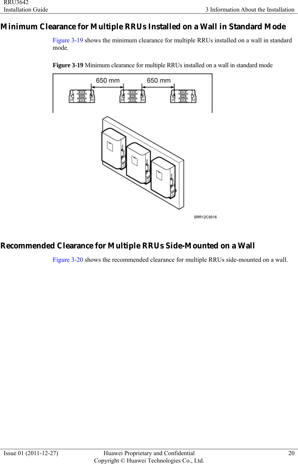RRU3642 Installation Guide  3 Information About the Installation Issue 01 (2011-12-27)  Huawei Proprietary and Confidential         Copyright © Huawei Technologies Co., Ltd.20 Minimum Clearance for Multiple RRUs Installed on a Wall in Standard Mode Figure 3-19 shows the minimum clearance for multiple RRUs installed on a wall in standard mode. Figure 3-19 Minimum clearance for multiple RRUs installed on a wall in standard mode   Recommended Clearance for Multiple RRUs Side-Mounted on a Wall Figure 3-20 shows the recommended clearance for multiple RRUs side-mounted on a wall.   