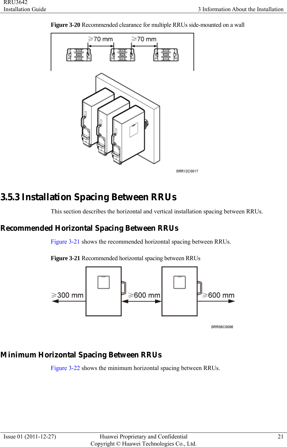 RRU3642 Installation Guide  3 Information About the Installation Issue 01 (2011-12-27)  Huawei Proprietary and Confidential         Copyright © Huawei Technologies Co., Ltd.21 Figure 3-20 Recommended clearance for multiple RRUs side-mounted on a wall   3.5.3 Installation Spacing Between RRUs This section describes the horizontal and vertical installation spacing between RRUs. Recommended Horizontal Spacing Between RRUs Figure 3-21 shows the recommended horizontal spacing between RRUs. Figure 3-21 Recommended horizontal spacing between RRUs   Minimum Horizontal Spacing Between RRUs Figure 3-22 shows the minimum horizontal spacing between RRUs.   