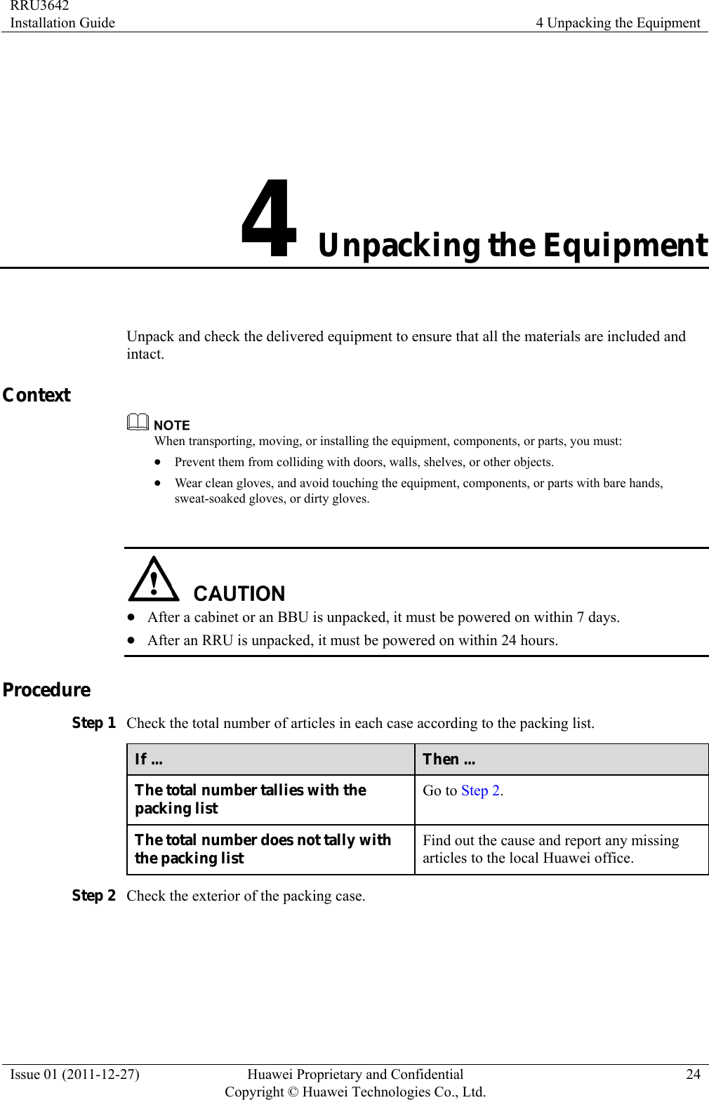 RRU3642 Installation Guide  4 Unpacking the Equipment Issue 01 (2011-12-27)  Huawei Proprietary and Confidential         Copyright © Huawei Technologies Co., Ltd.24 4 Unpacking the Equipment Unpack and check the delivered equipment to ensure that all the materials are included and intact. Context  When transporting, moving, or installing the equipment, components, or parts, you must: z Prevent them from colliding with doors, walls, shelves, or other objects. z Wear clean gloves, and avoid touching the equipment, components, or parts with bare hands, sweat-soaked gloves, or dirty gloves.   z After a cabinet or an BBU is unpacked, it must be powered on within 7 days.   z After an RRU is unpacked, it must be powered on within 24 hours.   Procedure Step 1 Check the total number of articles in each case according to the packing list. If ...  Then ... The total number tallies with the packing list  Go to Step 2. The total number does not tally with the packing list  Find out the cause and report any missing articles to the local Huawei office. Step 2 Check the exterior of the packing case. 