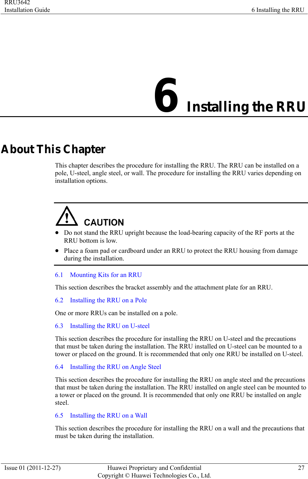 RRU3642 Installation Guide  6 Installing the RRU Issue 01 (2011-12-27)  Huawei Proprietary and Confidential         Copyright © Huawei Technologies Co., Ltd.27 6 Installing the RRU About This Chapter This chapter describes the procedure for installing the RRU. The RRU can be installed on a pole, U-steel, angle steel, or wall. The procedure for installing the RRU varies depending on installation options.   z Do not stand the RRU upright because the load-bearing capacity of the RF ports at the RRU bottom is low. z Place a foam pad or cardboard under an RRU to protect the RRU housing from damage during the installation. 6.1    Mounting Kits for an RRU This section describes the bracket assembly and the attachment plate for an RRU. 6.2    Installing the RRU on a Pole One or more RRUs can be installed on a pole. 6.3  Installing the RRU on U-steel This section describes the procedure for installing the RRU on U-steel and the precautions that must be taken during the installation. The RRU installed on U-steel can be mounted to a tower or placed on the ground. It is recommended that only one RRU be installed on U-steel. 6.4    Installing the RRU on Angle Steel This section describes the procedure for installing the RRU on angle steel and the precautions that must be taken during the installation. The RRU installed on angle steel can be mounted to a tower or placed on the ground. It is recommended that only one RRU be installed on angle steel. 6.5  Installing the RRU on a Wall This section describes the procedure for installing the RRU on a wall and the precautions that must be taken during the installation. 