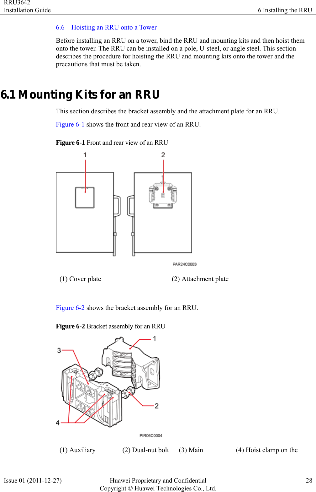 RRU3642 Installation Guide  6 Installing the RRU Issue 01 (2011-12-27)  Huawei Proprietary and Confidential         Copyright © Huawei Technologies Co., Ltd.28 6.6  Hoisting an RRU onto a Tower Before installing an RRU on a tower, bind the RRU and mounting kits and then hoist them onto the tower. The RRU can be installed on a pole, U-steel, or angle steel. This section describes the procedure for hoisting the RRU and mounting kits onto the tower and the precautions that must be taken. 6.1 Mounting Kits for an RRU This section describes the bracket assembly and the attachment plate for an RRU. Figure 6-1 shows the front and rear view of an RRU. Figure 6-1 Front and rear view of an RRU  (1) Cover plate  (2) Attachment plate  Figure 6-2 shows the bracket assembly for an RRU. Figure 6-2 Bracket assembly for an RRU  (1) Auxiliary  (2) Dual-nut bolt  (3) Main  (4) Hoist clamp on the 