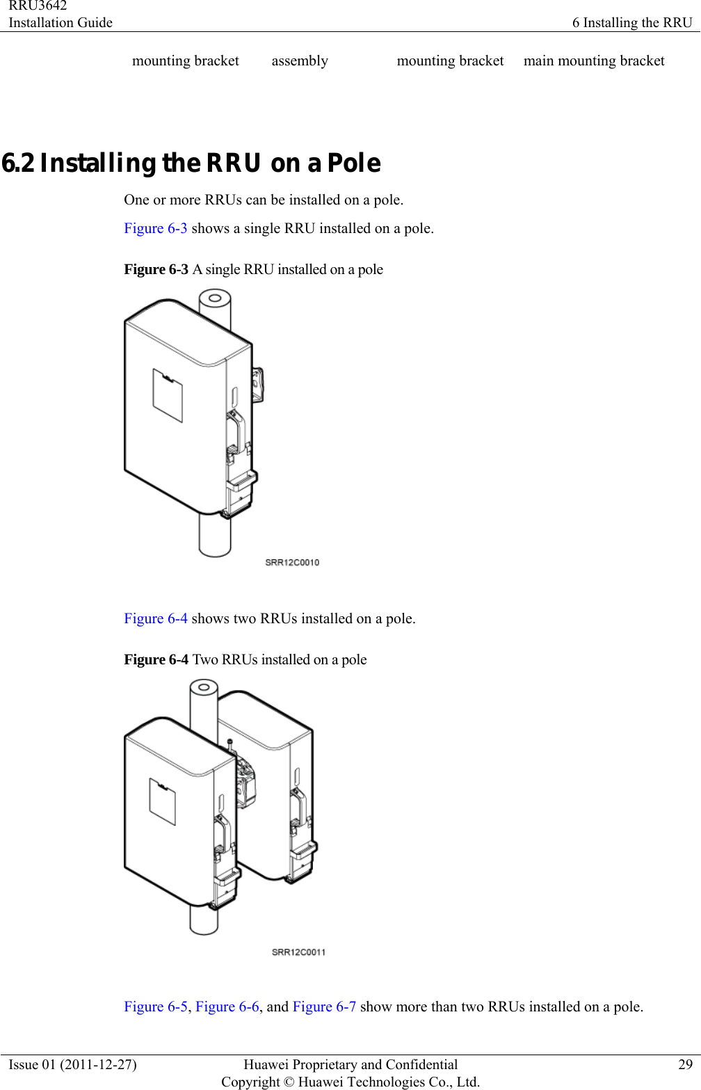 RRU3642 Installation Guide  6 Installing the RRU Issue 01 (2011-12-27)  Huawei Proprietary and Confidential         Copyright © Huawei Technologies Co., Ltd.29 mounting bracket  assembly  mounting bracket main mounting bracket  6.2 Installing the RRU on a Pole One or more RRUs can be installed on a pole. Figure 6-3 shows a single RRU installed on a pole. Figure 6-3 A single RRU installed on a pole   Figure 6-4 shows two RRUs installed on a pole. Figure 6-4 Two RRUs installed on a pole   Figure 6-5, Figure 6-6, and Figure 6-7 show more than two RRUs installed on a pole. 