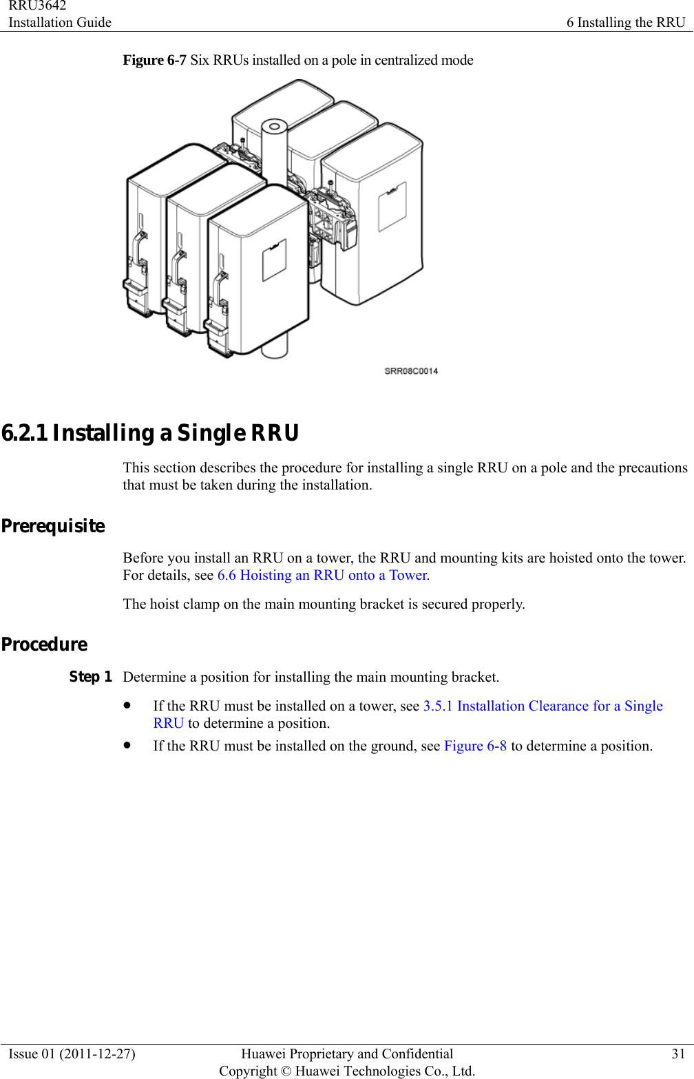 RRU3642 Installation Guide  6 Installing the RRU Issue 01 (2011-12-27)  Huawei Proprietary and Confidential         Copyright © Huawei Technologies Co., Ltd.31 Figure 6-7 Six RRUs installed on a pole in centralized mode   6.2.1 Installing a Single RRU This section describes the procedure for installing a single RRU on a pole and the precautions that must be taken during the installation. Prerequisite Before you install an RRU on a tower, the RRU and mounting kits are hoisted onto the tower. For details, see 6.6 Hoisting an RRU onto a Tower. The hoist clamp on the main mounting bracket is secured properly. Procedure Step 1 Determine a position for installing the main mounting bracket. z If the RRU must be installed on a tower, see 3.5.1 Installation Clearance for a Single RRU to determine a position. z If the RRU must be installed on the ground, see Figure 6-8 to determine a position. 