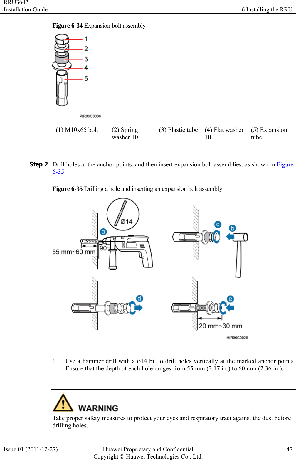 RRU3642 Installation Guide  6 Installing the RRU Issue 01 (2011-12-27)  Huawei Proprietary and Confidential         Copyright © Huawei Technologies Co., Ltd.47 Figure 6-34 Expansion bolt assembly  (1) M10x65 bolt  (2) Spring washer 10 (3) Plastic tube (4) Flat washer 10 (5) Expansion tube  Step 2 Drill holes at the anchor points, and then insert expansion bolt assemblies, as shown in Figure 6-35. Figure 6-35 Drilling a hole and inserting an expansion bolt assembly   1. Use a hammer drill with a φ14 bit to drill holes vertically at the marked anchor points. Ensure that the depth of each hole ranges from 55 mm (2.17 in.) to 60 mm (2.36 in.).     Take proper safety measures to protect your eyes and respiratory tract against the dust before drilling holes. 