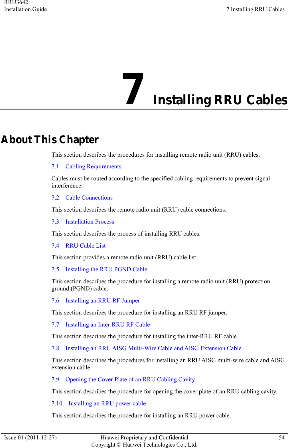 RRU3642 Installation Guide  7 Installing RRU Cables Issue 01 (2011-12-27)  Huawei Proprietary and Confidential         Copyright © Huawei Technologies Co., Ltd.54 7 Installing RRU Cables About This Chapter This section describes the procedures for installing remote radio unit (RRU) cables.   7.1  Cabling Requirements Cables must be routed according to the specified cabling requirements to prevent signal interference. 7.2  Cable Connections This section describes the remote radio unit (RRU) cable connections.   7.3  Installation Process This section describes the process of installing RRU cables. 7.4  RRU Cable List This section provides a remote radio unit (RRU) cable list. 7.5    Installing the RRU PGND Cable This section describes the procedure for installing a remote radio unit (RRU) protection ground (PGND) cable.   7.6    Installing an RRU RF Jumper This section describes the procedure for installing an RRU RF jumper. 7.7    Installing an Inter-RRU RF Cable This section describes the procedure for installing the inter-RRU RF cable. 7.8    Installing an RRU AISG Multi-Wire Cable and AISG Extension Cable This section describes the procedures for installing an RRU AISG multi-wire cable and AISG extension cable. 7.9    Opening the Cover Plate of an RRU Cabling Cavity This section describes the procedure for opening the cover plate of an RRU cabling cavity. 7.10    Installing an RRU power cable This section describes the procedure for installing an RRU power cable. 