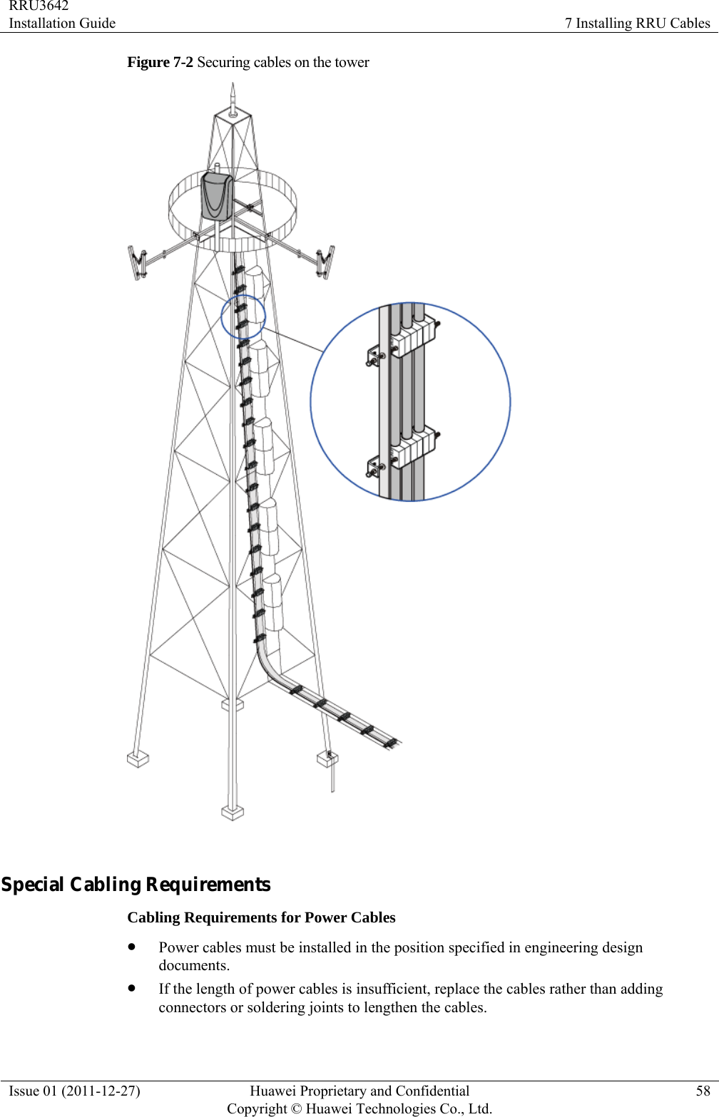 RRU3642 Installation Guide  7 Installing RRU Cables Issue 01 (2011-12-27)  Huawei Proprietary and Confidential         Copyright © Huawei Technologies Co., Ltd.58 Figure 7-2 Securing cables on the tower   Special Cabling Requirements Cabling Requirements for Power Cables z Power cables must be installed in the position specified in engineering design documents. z If the length of power cables is insufficient, replace the cables rather than adding connectors or soldering joints to lengthen the cables. 
