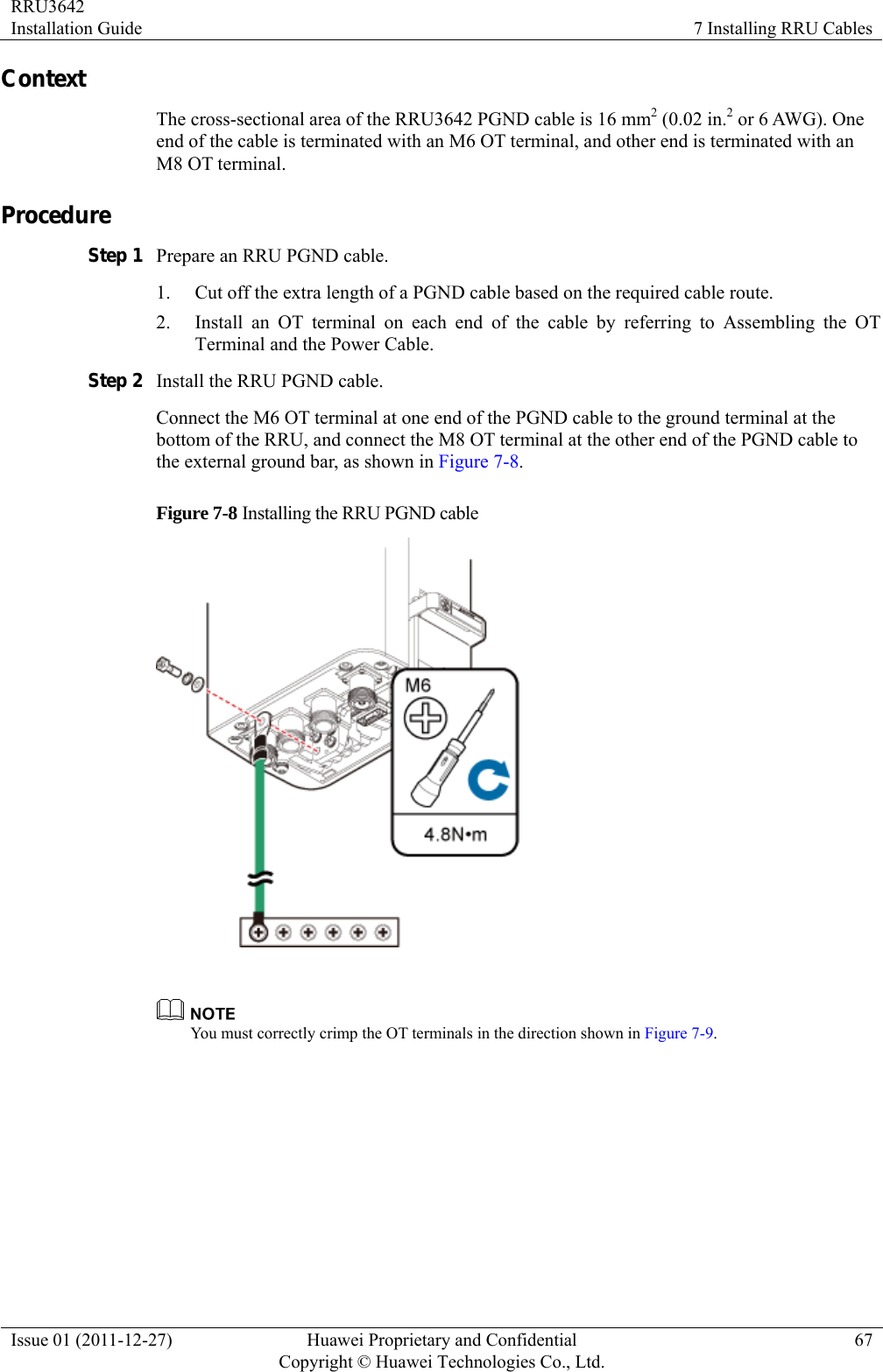 RRU3642 Installation Guide  7 Installing RRU Cables Issue 01 (2011-12-27)  Huawei Proprietary and Confidential         Copyright © Huawei Technologies Co., Ltd.67 Context The cross-sectional area of the RRU3642 PGND cable is 16 mm2 (0.02 in.2 or 6 AWG). One end of the cable is terminated with an M6 OT terminal, and other end is terminated with an M8 OT terminal.   Procedure Step 1 Prepare an RRU PGND cable. 1. Cut off the extra length of a PGND cable based on the required cable route. 2. Install an OT terminal on each end of the cable by referring to Assembling the OT Terminal and the Power Cable.   Step 2 Install the RRU PGND cable.   Connect the M6 OT terminal at one end of the PGND cable to the ground terminal at the bottom of the RRU, and connect the M8 OT terminal at the other end of the PGND cable to the external ground bar, as shown in Figure 7-8. Figure 7-8 Installing the RRU PGND cable    You must correctly crimp the OT terminals in the direction shown in Figure 7-9.  