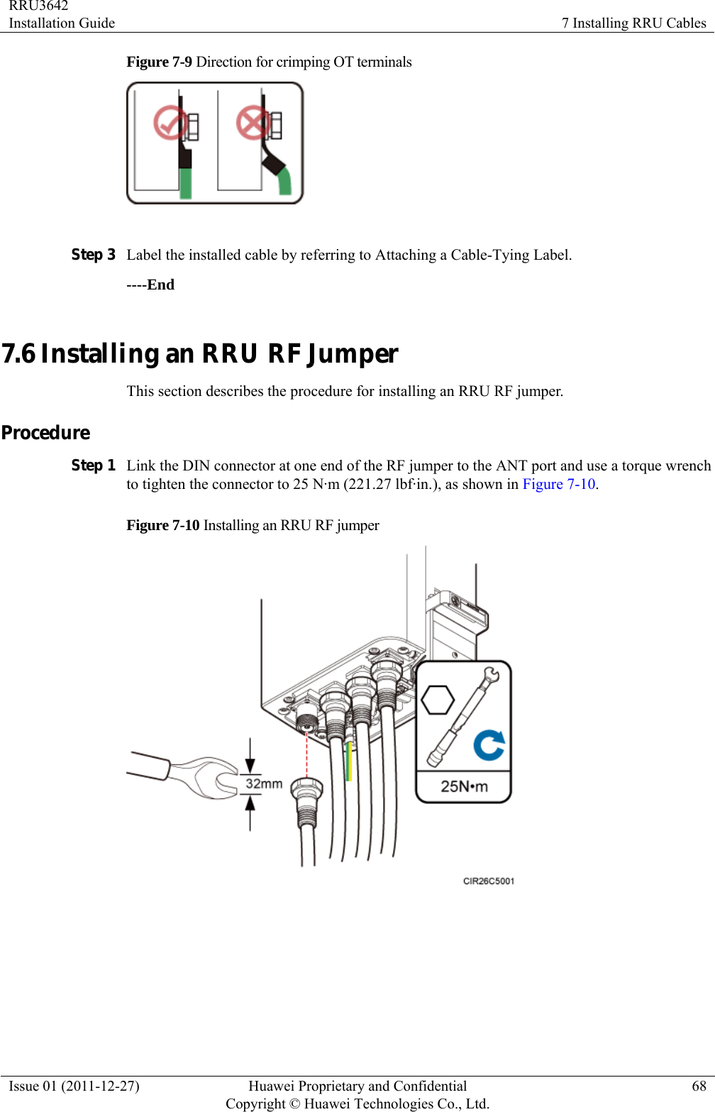 RRU3642 Installation Guide  7 Installing RRU Cables Issue 01 (2011-12-27)  Huawei Proprietary and Confidential         Copyright © Huawei Technologies Co., Ltd.68 Figure 7-9 Direction for crimping OT terminals   Step 3 Label the installed cable by referring to Attaching a Cable-Tying Label. ----End 7.6 Installing an RRU RF Jumper This section describes the procedure for installing an RRU RF jumper. Procedure Step 1 Link the DIN connector at one end of the RF jumper to the ANT port and use a torque wrench to tighten the connector to 25 N·m (221.27 lbf·in.), as shown in Figure 7-10. Figure 7-10 Installing an RRU RF jumper    