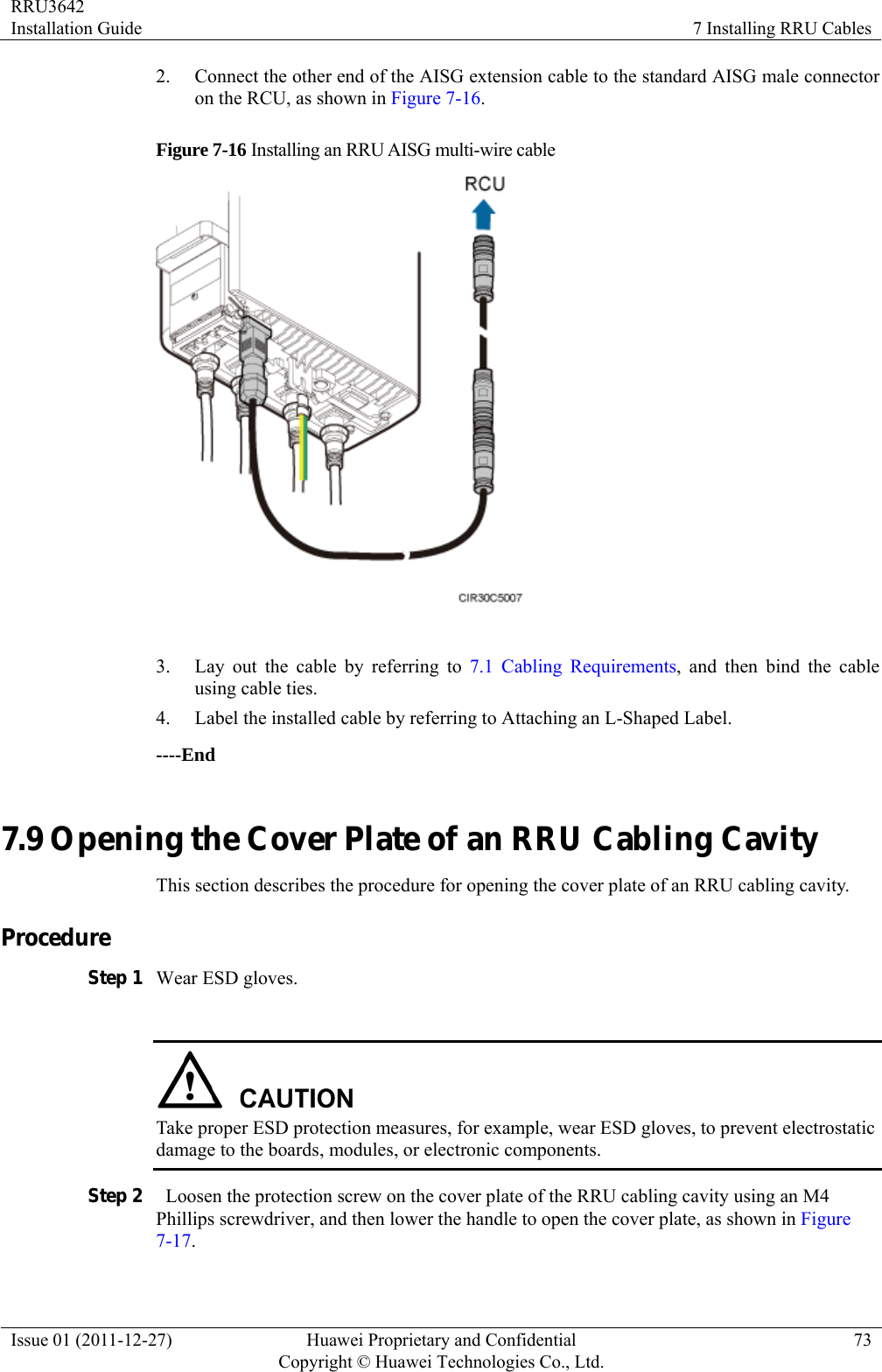 RRU3642 Installation Guide  7 Installing RRU Cables Issue 01 (2011-12-27)  Huawei Proprietary and Confidential         Copyright © Huawei Technologies Co., Ltd.73 2. Connect the other end of the AISG extension cable to the standard AISG male connector on the RCU, as shown in Figure 7-16. Figure 7-16 Installing an RRU AISG multi-wire cable   3. Lay out the cable by referring to 7.1 Cabling Requirements, and then bind the cable using cable ties. 4. Label the installed cable by referring to Attaching an L-Shaped Label. ----End 7.9 Opening the Cover Plate of an RRU Cabling Cavity This section describes the procedure for opening the cover plate of an RRU cabling cavity. Procedure Step 1 Wear ESD gloves.   Take proper ESD protection measures, for example, wear ESD gloves, to prevent electrostatic damage to the boards, modules, or electronic components. Step 2   Loosen the protection screw on the cover plate of the RRU cabling cavity using an M4 Phillips screwdriver, and then lower the handle to open the cover plate, as shown in Figure 7-17. 