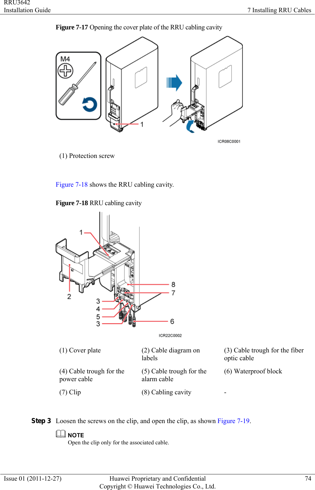 RRU3642 Installation Guide  7 Installing RRU Cables Issue 01 (2011-12-27)  Huawei Proprietary and Confidential         Copyright © Huawei Technologies Co., Ltd.74 Figure 7-17 Opening the cover plate of the RRU cabling cavity  (1) Protection screw  Figure 7-18 shows the RRU cabling cavity. Figure 7-18 RRU cabling cavity    (1) Cover plate  (2) Cable diagram on labels (3) Cable trough for the fiber optic cable (4) Cable trough for the power cable (5) Cable trough for the alarm cable (6) Waterproof block (7) Clip  (8) Cabling cavity  -  Step 3 Loosen the screws on the clip, and open the clip, as shown Figure 7-19.  Open the clip only for the associated cable. 